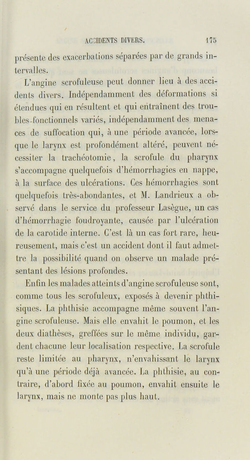 ACCIDENTS DIVERS. présente des exacerba lions séparées par de grands in- tervalles. L’angine scrofuleuse peut donner lieu à des acci- dents divers. Indépendamment des déformations si étendues qui en résultent et qui entraînent des trou- bles-fonclionnels variés, indépendamment des mena- ces de suffocation qui, aune période avancée, lors- que le larynx est profondément altéré, peuvent né- cessiter la trachéotomie, la scrofule du pharynx s’accompagne quelquefois d’hémorrhagies en nappe, à la surface des ulcérations. Ces hémorrhagies sont quelquefois très-ahondantes, et M. Landrieux a ob- servé dans le service du professeur Lasègue, un cas d’hémorrhagie foudroyante, causée par l’ulcération de la carotide interne. C’est là un cas fort rare, heu- reusement, mais c’est un accident dont il faut admet- tre la possibilité quand on observe un malade pré- sentant des lésions profondes. Enfin les malades atteints d’angine scrofuleuse sont, comme tous les scrofuleux, exposés à devenir phthi- siques. La phthisie accompagne même souvent l’an- gine scrofuleuse. Mais elle envahit le poumon, et les deux diathèses, greffées sur le même individu, gar- dent chacune leur localisation respective. La scrofule reste limitée au pharynx, n’envahissant le larynx qu’à une période déjà avancée. La phthisie, au coi> traire, d’abord fixée au poumon, envahit ensuite le larynx, mais ne monte pas plus haut.