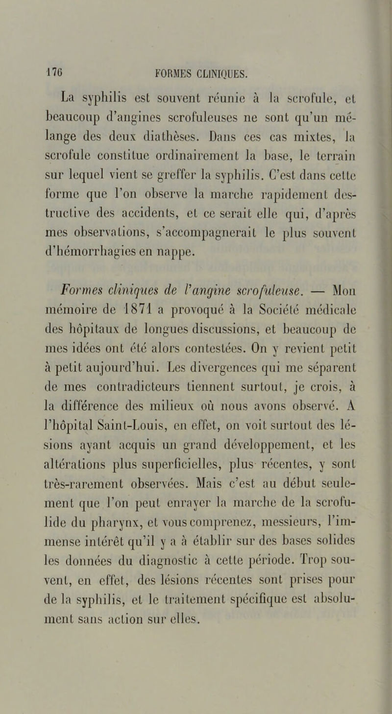 FORMES CLINIQUES. La syphilis est souvent réunie à la scrofule, et beaucoup d’angines scrofuleuses ne sont qu’un mé- lange des deux diathèses. Dans ces cas mixtes, la scrofule constitue ordinairement la hase, le terrain sur lequel vient se greffer la syphilis. C’est dans cette forme que l’on observe la marche rapidement des- tructive des accidents, et ce serait elle qui, d’après mes observations, s’accompagnerait le plus souvent d’hémorrhagies en nappe. Formes cliniques de l’angine scrofuleuse. — Mon mémoire de 1871 a provoqué à la Société médicale des hôpitaux de longues discussions, et beaucoup de mes idées ont été alors contestées. On y revient petit à petit aujourd’hui. Les divergences qui me séparent de mes contradicteurs tiennent surtout, je crois, à la différence des milieux où nous avons observé. A l’hôpital Saint-Louis, en effet, on voit surtout des lé- sions ayant acquis un grand développement, et les altérations plus superficielles, plus récentes, y sont très-rarement observées. Mais c’est au début seule- ment que l’on peut enrayer la marche de la scrofu- lide du pharynx, et vous comprenez, messieurs, l’im- mense intérêt qu’il y a eà établir sur des hases solides les données du diagnostic à cette période. Trop sou- vent, en effet, des lésions récentes sont prises pour de la syphilis, et le traitement spécifique est absolu- ment sans action sur elles.