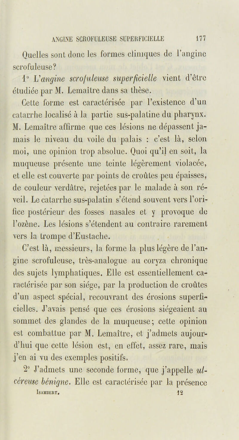 Quelles sont doue les formes cliniques de l’angine scrofuleuse? 1° Vangine scroliUeuse supe^'ficielle vient d’etre étudiée par M. Lemaître dans sa thèse. Cette forme est caractérisée par rexistence d’un catarrhe localisé à la partie sus-palatine du pharynx. M. Lemaître affirme que ces lésions ne dépassent ja- mais le niveau du voile du palais : c’est là, selon moi, une opinion trop absolue. Quoi qu’ij en soit, la muqueuse présente une teinte légèrement violacée, et elle est couverte par points de croûtes peu épaisses, de couleur verdâtre, rejetées par le malade à son ré- veil. Le catarrhe sus-palatin s’étend souvent vers l’ori- fice postérieur des fosses nasales et y provoque de l’ozène. Les lésions s’étendent au contraire rarement vers la trompe d’Eustache. C’est là, messieurs, la forme la plus légère de l’an- gine scrofuleuse, très-analogue au coryza chronique des sujets lymphatiques. Elle est essentiellement ca- ractérisée par son siège, par la production de croûtes d’un aspect spécial, recouvrant des érosions superfi- cielles. J’avais pensé que ces érosions siégeaient au sommet des glandes de la muqueuse; cette opinion est combattue par M. Lemaître, et j’admets aujour- d’hui que cette lésion est, en effet, assez rare, mais j’en ai vu des exemples positifs. 2“ J’admets une seconde forme, que j’appelle ul- céreuse bénigne. Elle est caractérisée par la présence ISAMBEBT. 12