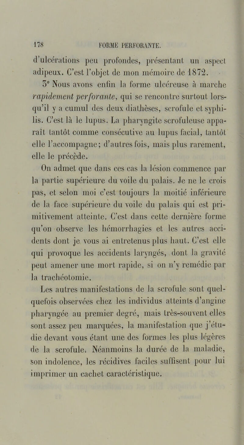 d’ulcérations peu prolbiides, présentant un aspect adipeux. C’est l’objet de mon mémoire de 1872. 5 Nous avons enlin la forme ulcéreuse à marche rapidement pc7'forante, qui se rencontre surtout lors- qu’il y il cumul des deux diathèses, scrofule et syphi- lis. C’est Là le lupus. La pharyngite scrofuleuse appa- raît tantôt comme consécutive au lupus facial, tantôt elle l’accompagne; d’autres fois, mais })lus rarement, elle le précède. On admet que dans ces cas la lésion commence par la partie supérieure du voile du palais. Je ne le crois pas, et selon moi c’est toujours la moitié inférieure de la face supérieure du voile du palais qui est pri- mitivement atteinte. C’est dans cette dernière forme qu’on observe les hémorrhagies et les autres acci- dents dont je vous ai entretenus plus haut. C’est elle qui provoque les accidents laryngés, dont la gravité peut amener une mort rapide, si on n’y remédie par la tracliéotomie. Les autres manifestations de la scrofule sont quel- quefois observées chez les individus atteints d’angine pliaryngée au premier degré, mais très-souvent elles sont assez peu marquées, la manifestation que j’étu- die devant vous étant une des formes les plus légères de la scrofule; Néanmoins la durée de la maladie, son indolence, les récidives faciles suffisent pour lui imprimer un cachet caractéristique.