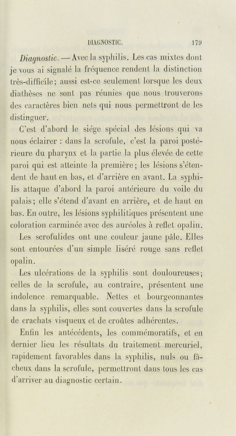 Diagnostic. — Avec la syphilis. Les cas mixlcs dont je vous ai signalé la fréquence rendent la distinction très-difficile; aussi est-ce seulement lorsque les deux diathèses ne sont pas réunies que nous trouverons des caractères bien nets qui nous [lermettront de les distinguer. C’est d’abord le siège spécial des lésions qui va nous éclairer : dans la scrofule, c’est la paroi posté- rieure du pharynx et la jiartie la plus élevée de cette paroi qui est atteinte la première ; les lésions s’éten- dent de haut en bas, et d’arrière en avant. La syphi- lis attaque d’abord la paroi antérieure du voile du palais; elle s’étend d’avant en arrière, et de haut en bas. En outre, les lésions syphilitiques pré.sentent une coloration carminée avec des auréoles à reflet opalin. Les scrofulides ont une couleur jaune pale. Elles sont entourées d'un simple liséré rouge sans rellet opalin. Les ulcérations de la syphilis sont douloureuses; celles de la scrofule, au contraire, présentent une indolence remarquable. Nettes et bourgeonnantes dans la syphilis, elles sont couvertes dans la scrofule de crachats visqueux et de croûtes adhérentes. Enlin les antécédents, les commémoratifs, et en dernier lieu les résultats du traitement mercuriel, rapidement favorables dans la syphilis, nuis ou la- cheux dans la scrofule, permetlront dans tous les cas d’arriver au diagnostic certain.