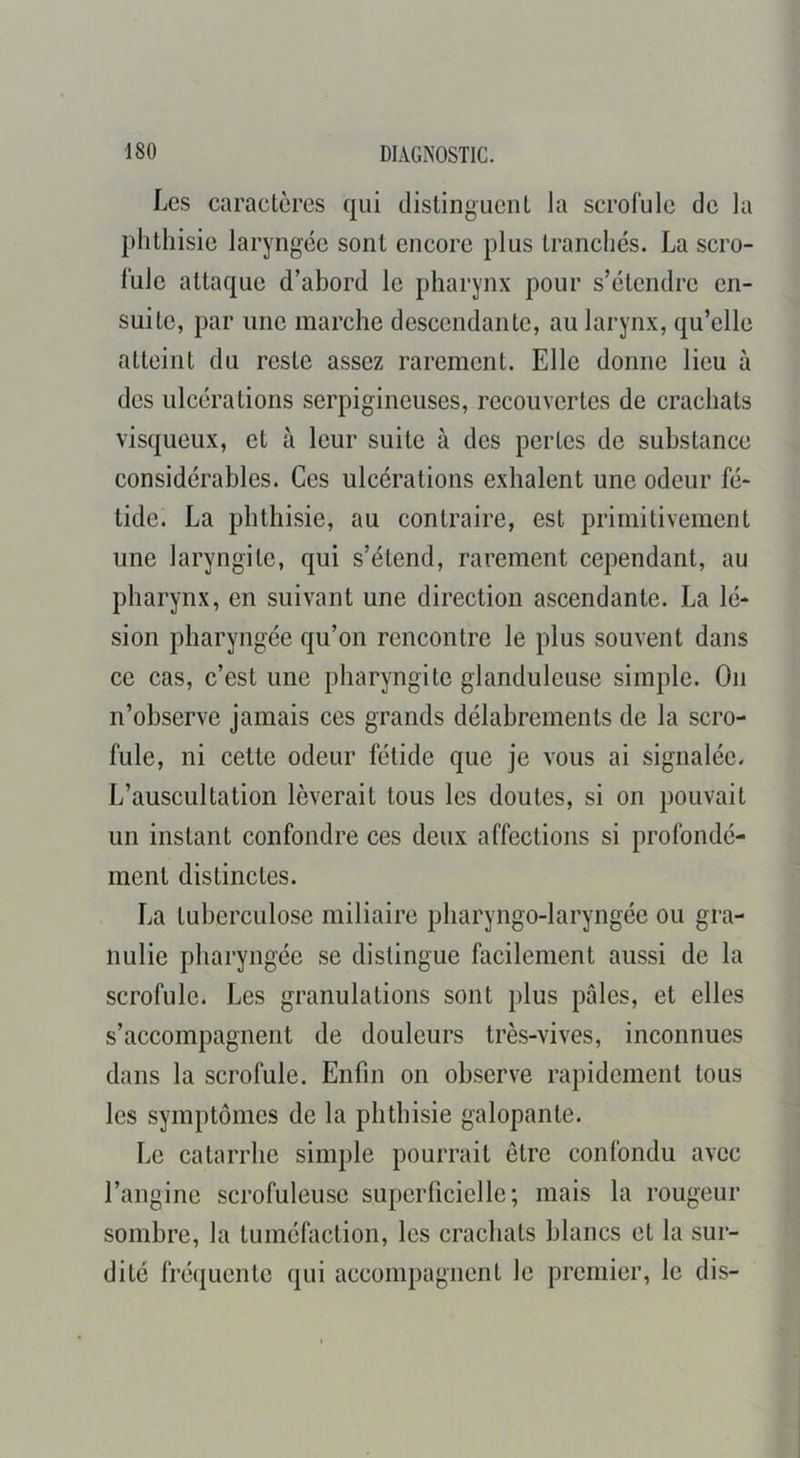 Les caractères qui distinguent la scrofule de la phthisie laryngée sont encore plus tranchés. La scro- fule attaque d’abord le pharynx pour s’étendre en- suite, par une marche descendante, au larynx, qu’elle atteint du reste assez rarement. Elle donne lieu à des ulcérations serpigineuses, recouvertes de crachats visqueux, et à leur suite à des pertes de substance considérables. Ces ulcérations exhalent une odeur fé- tide. La phthisie, au contraire, est primitivement une laryngite, qui s’étend, rarement cependant, au pharynx, en suivant une direction ascendante. La lé- sion pharyngée qu’on rencontre le plus souvent dans ce cas, c’est une pharyngite glanduleuse simple. On n’observe jamais ces grands délabrements de la scro- fule, ni cette odeur fétide que je vous ai signalée. L’auscultation lèverait tous les doutes, si on pouvait un instant confondre ces deux affections si profondé- ment distinctes. La tuberculose miliaire pharyngo-laryngée ou gra- nulie pharyngée se distingue facilement aussi de la scrofule. Les granulations sont plus pales, et elles s’accompagnent de douleurs très-vives, inconnues dans la scrofule. Enfin on observe rapidement tous les symptômes de la phthisie galopante. Le catarrhe simple pourrait être confondu avec l’angine scrofuleuse superficielle; mais la rougeur sombre, la tuméfaction, les crachats blancs et la sur- dité fré({ucnte qui accompagnent le premier, le dis-