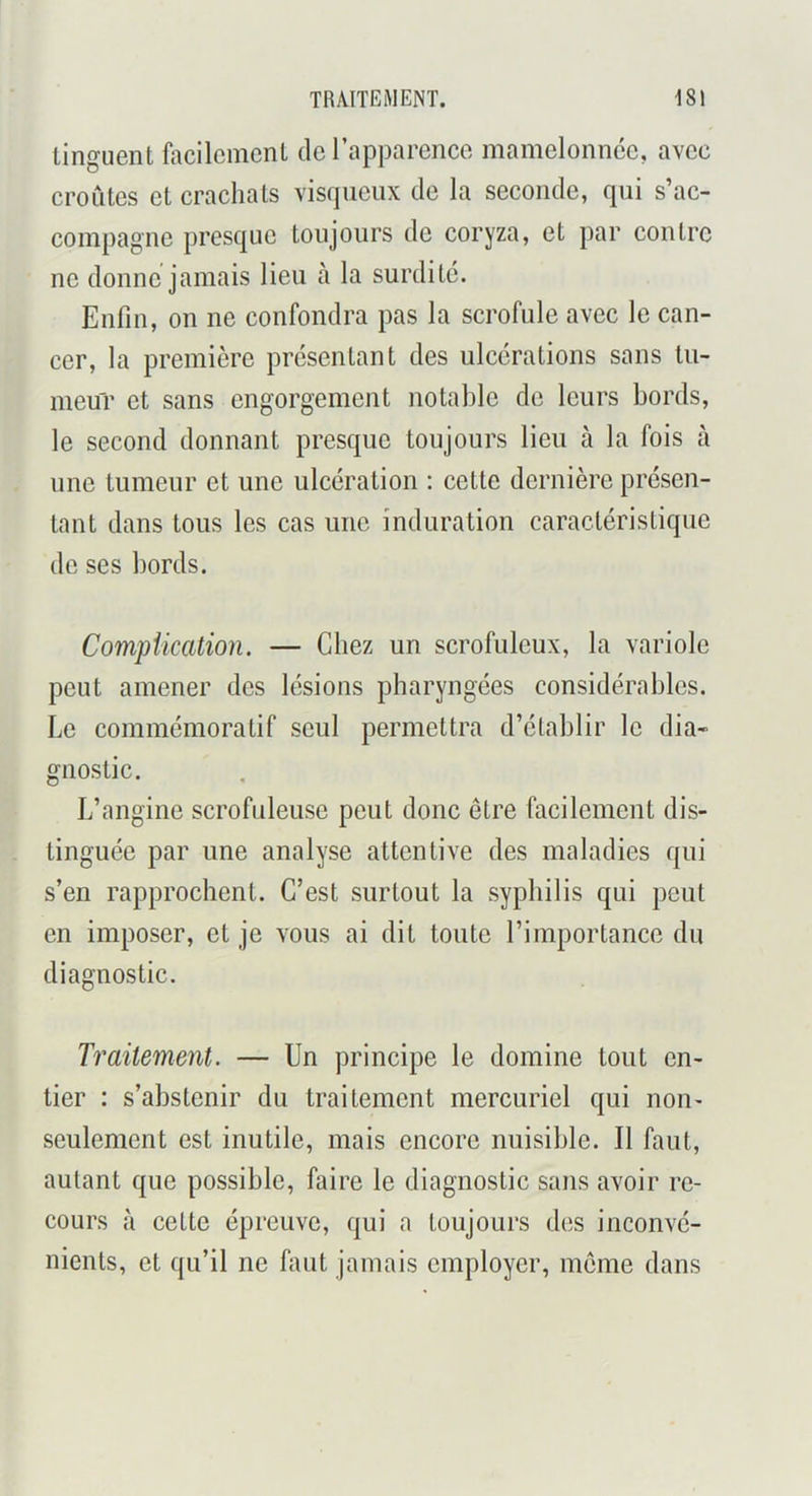 linguent ûicilcmcnL de l’apparence mamelonnce, avec croûtes et crachats visqueux de la seconde, qui s’ac- compagne presque toujours do coryza, et par contre ne donne jamais lieu à la surdité. Enfin, on ne confondra pas la scrofule avec le can- cer, la première présentant des ulcérations sans tu- meur et sans engorgement notable de leurs bords, le second donnant presque toujours lieu à la fois à une tumeur et une ulcération : cette dernière présen- tant dans tous les cas une induration caractéristique de ses bords. Compiication. — Chez un scrofuleux, la variole peut amener des lésions pharyngées considérables. Le commémoratif seul permettra d’établir le dia- gnostic. L’angine scrofuleuse peut donc être facilement dis- tinguée par une analyse attentive des maladies qui s’en rapprochent. C’est surtout la syphilis qui peut en imposer, et je vous ai dit toute l’importance du diagnostic. Traitement. — Un principe le domine tout en- tier : s’abstenir du traitement mercuriel qui non- seulement est inutile, mais encore nuisible. Il faut, autant que possible, faire le diagnostic sans avoir re- cours à cette épreuve, qui a toujours des inconvé- nients, et qu’il ne faut jamais employer, meme dans