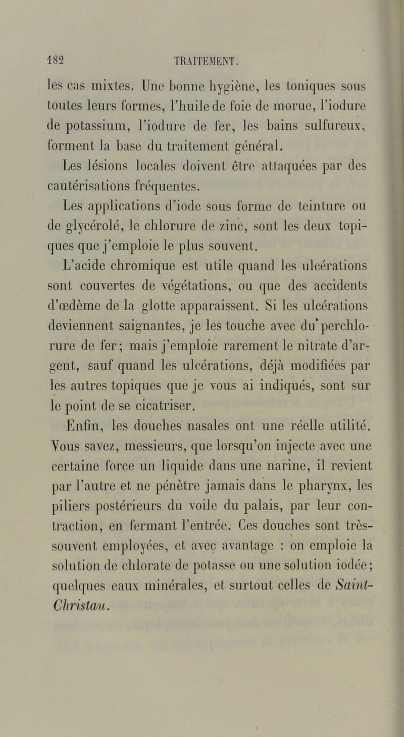les cas mixtes. Une bonne liygiène, les toniques sous toutes leurs formes, l’huile de foie de morue, l’iodure de potassium, l’iodure de fer, les bains sulfureux, forment la base du traitement général. Les lésions locales doivent être atlaquées par des cautérisations fréquentes. IjCS ap})lications d’iode sous forme de teinture ou de glycérolé, le chlorure de zinc, sont les deux topi- ques que j’emploie le plus souvent. L’acide chromique est utile quand les ulcérations sont couvertes de végétations, ou que des accidents d’œdème de la glotte apparaissent. Si les ulcérations deviennent saignantes, je les touche avec diéperclilo- rure de fer; mais j’emploie rarement le nitrate d’ar- gent, sauf quand les ulcérations, déjà modifiées par les autres topiques que je vous ai indiqués, sont sur le point de se cicatriser. Enfin, les douches nasales ont une réelle utilité. Vous savez, messieurs, que lorsqu’on injecte avec une certaine force un liquide dans une narine, il revient par l’autre et ne pénètre jamais dans le pharynx, les piliers postérieurs du voile du palais, par leur con- traction, en fermant l’entrée. Ces douches sont très- \ souvent employées, et avec avantage : on emploie la solution de chlorate de potasse ou une solution iodée; quelques eaux minérales, et surtout celles de Saint- Christau.