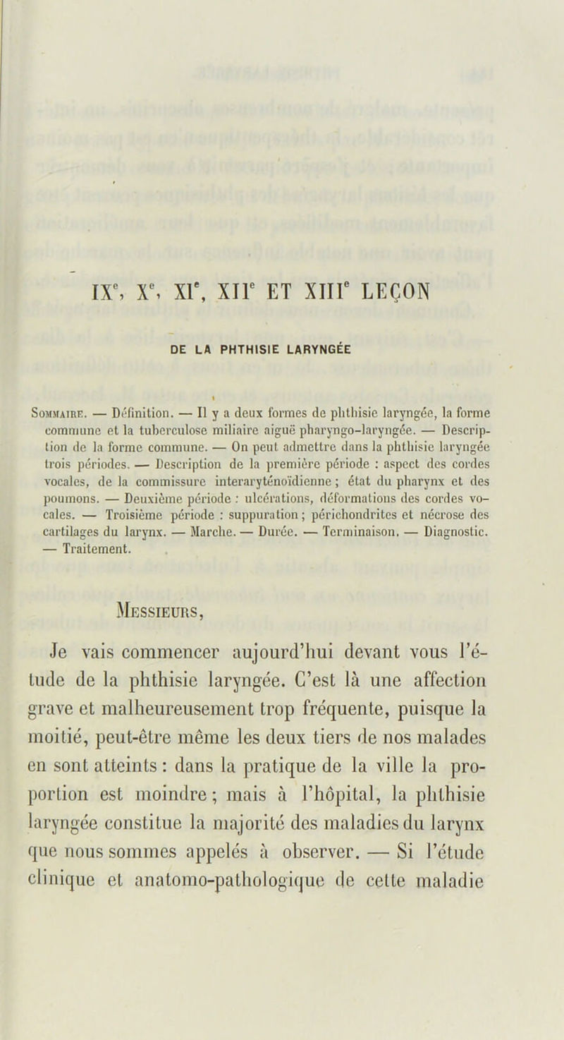 ix% x% xr, xir et xiir leçon DE LA PHTHISIE LARYNGÉE SoMMAinE. — Di'finition. — Il y a deux formes de plithisie laryngée, la forme commune et la tuberculose miliaire aiguë pharyngo-laryngée. — Descrip- tion de la forme commune. — On peut admettre dans la phthisie laryngée trois périodes. — Description de la première période : aspect des cordes vocales, de la commissure interaryténoïdicnne ; état du pharynx et des poumons. — Deuxième période ; ulcérations, déformations des cordes vo- cales. — Troisième période : suppuration ; périchondrites et nécrose des cartilages du larynx. — Marche. — Durée. — Terminaison, — Diagnostic. — Traitement. Messieurs, Je vais commencer aujourd’hui devant vous l’é- lude de la phthisie laryngée. C’est là une affection grave et malheureusement trop fréquente, puisque la moitié, peut-être même les deux tiers de nos malades en sont atteints : dans la pratique de la ville la pro- portion est moindre ; mais à l’hôpital, la phthisie laryngée constitue la majorité des maladies du larynx que nous sommes appelés à observer. — Si l’étude clinique et anatomo-pathologique de celle maladie