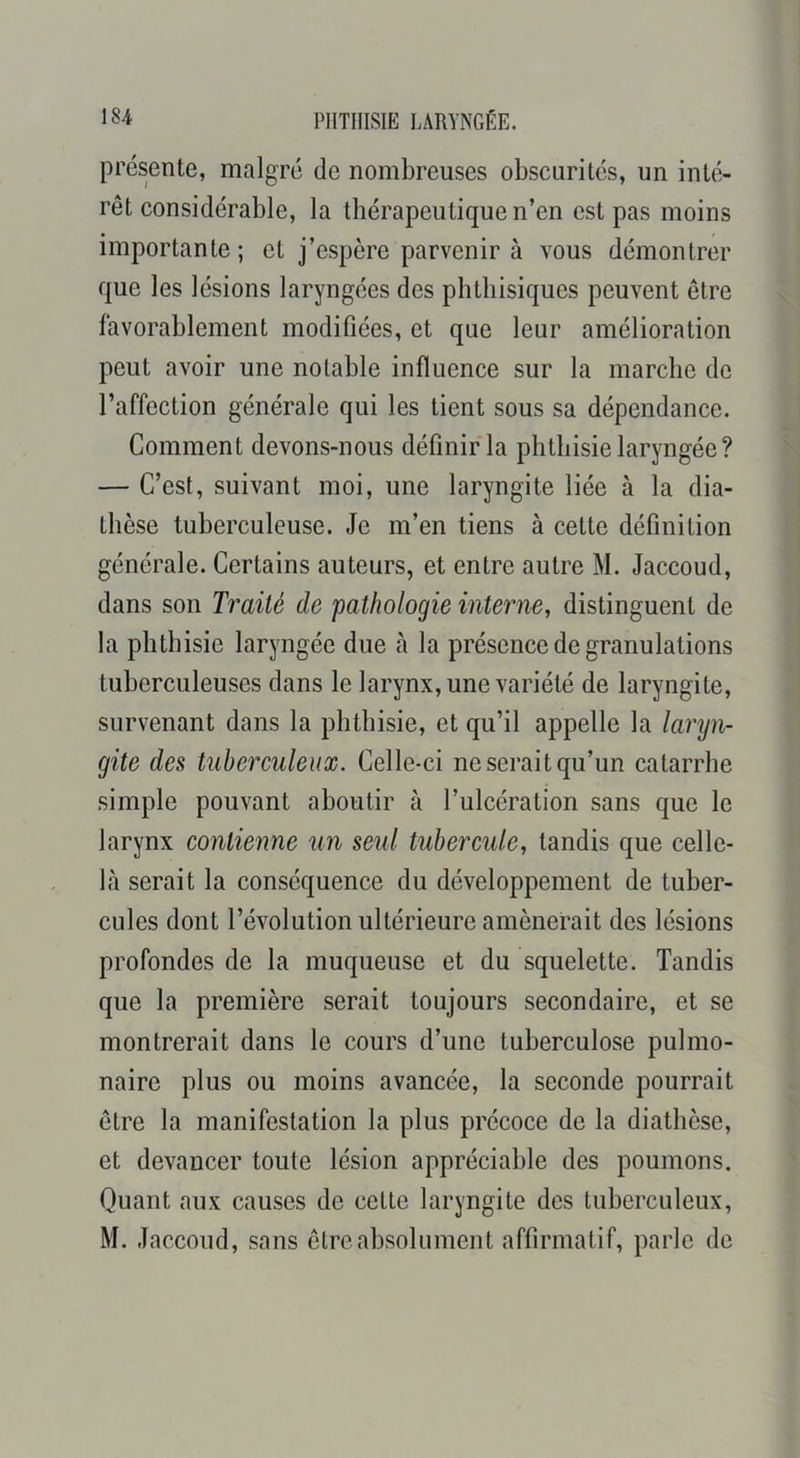 présente, malgré de nombreuses obscurités, un inté- rêt considérable, la thérapeutique n’en est pas moins importante; et j’espère parvenir à vous démontrer que les lésions laryngées des phthisiques peuvent être favorablement modifiées, et que leur amélioration peut avoir une notable influence sur la marche de l’affection générale qui les tient sous sa dépendance. Gomment devons-nous définir la phthisie laryngée? — C’est, suivant moi, une laryngite liée à la dia- thèse tuberculeuse. Je m’en tiens à cette définition générale. Certains auteurs, et entre autre M. Jaccoud, dans son Traité de pathologie interne, distinguent de la phthisie laryngée due h la présence de granulations tuberculeuses dans le larynx, une variété de laryngite, survenant dans la phthisie, et qu’il appelle la laryn- gite des tuberculeux. Celle-ci ne serait qu’un catarrhe simple pouvant aboutir à l’ulcération sans que le larynx contienne un seul tubercule, tandis que celle- hà serait la conséquence du développement de tuber- cules dont l’évolution ultérieure amènerait des lésions profondes de la muqueuse et du squelette. Tandis que la première serait toujours secondaire, et se montrerait dans le cours d’une tuberculose pulmo- naire plus ou moins avancée, la seconde pourrait être la manifestation la plus précoce de la diathèse, et devancer toute lésion appréciable des poumons. Quant aux causes de cette laryngite des tuberculeux, M. Jaccoud, sans être absolument affirmatif, parle de