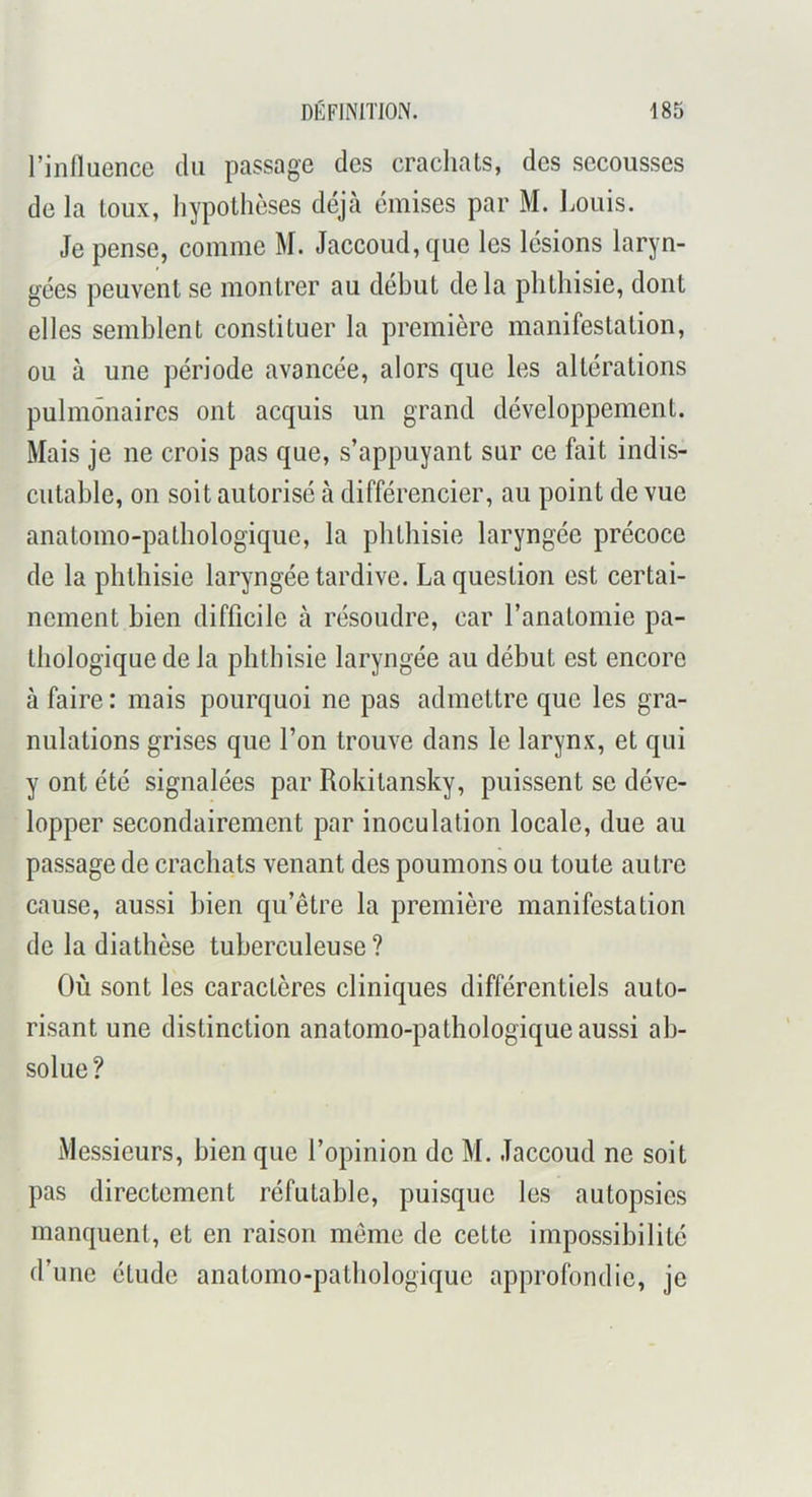 l’influence du passage des crachats, des secousses de la toux, hypothèses déjà émises par M. I^ouis. Je pense, comme M. Jaccoud, que les lésions laryn- gées peuvent se montrer au début delà phthisie, dont elles semblent constituer la première manifestation, ou à une période avancée, alors que les altérations pulmonaires ont acquis un grand développement. Mais je ne crois pas que, s’appuyant sur ce fait indis- cutable, on soit autorisé à différencier, au point de vue anatomo-pathologique, la phthisie laryngée précoce de la phthisie laryngée tardive. La question est certai- nement bien difficile à résoudre, car l’anatomie pa- thologique de la phthisie laryngée au début est encore à faire : mais pourquoi ne pas admettre que les gra- nulations grises que l’on trouve dans le larynx, et qui y ont été signalées par Rokitansky, puissent se déve- lopper secondairement par inoculation locale, due au passage de crachats venant des poumons ou toute autre cause, aussi bien qu’être la première manifestation de la diathèse tuberculeuse ? Où sont les caractères cliniques différentiels auto- risant une distinction anatomo-pathologique aussi ab- solue ? Messieurs, bien que l’opinion de M. Jaccoud ne soit pas directement réfutable, puisque les autopsies manquent, et en raison même de cette impossibilité d’une étude anatomo-pathologique approfondie, je