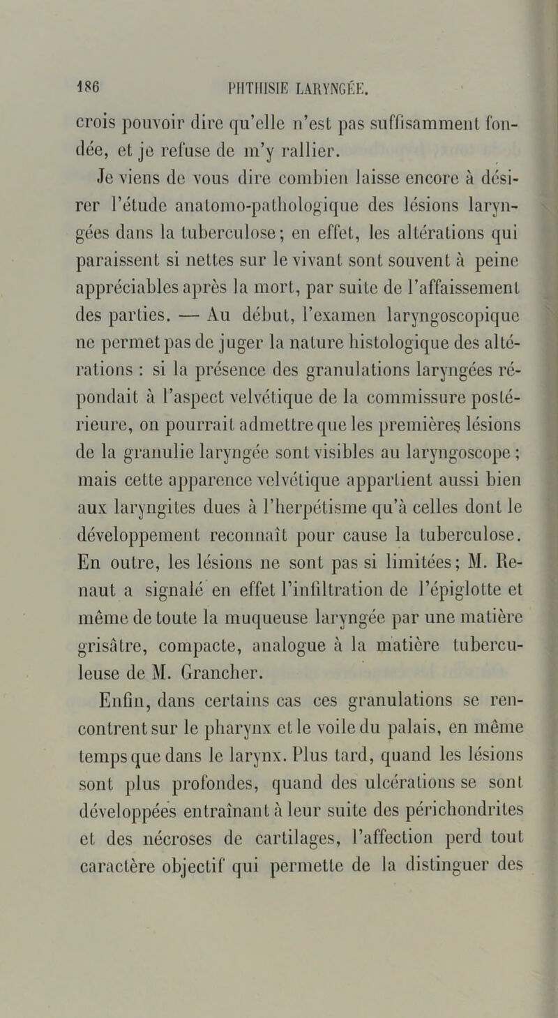 crois pouvoir dire qu’elle n’est pns suffisamment fon- dée, et je refuse de m’y rallier. Je viens de vous dire combien laisse encore à dési- rer l’étude anatomo-pathologique des lésions laryn- gées dans la tuberculose; en effet, les altérations qui paraissent si nettes sur le vivant sont souvent à peine appréciables après la mort, par suite de l’affaissement des parties. — Au début, l’examen laryngoscopique ne permet pas de juger la nature histologique des alté- rations : si la présence des granulations laryngées ré- pondait à l’aspect velvétique de la commissure posté- rieure, on pourrait admettre que les premières lésions de la granulie laryngée sont visibles au laryngoscope ; mais cette apparence velvétique appartient aussi bien aux laryngites dues à l’herpétisme qu’à celles dont le développement reconnaît pour cause la tuberculose. En outre, les lésions ne sont pas si limitées; M. Re- liant a signalé en effet rinfiltration de l’épiglotte et même de toute la muqueuse laryngée par une matière grisâtre, compacte, analogue à la matière tubercu- leuse de M. Granclier. Enfin, dans certains cas ces granulations se ren- contrent sur le pharynx et le voile du palais, en même temps que dans le larynx. Plus tard, quand les lésions sont plus profondes, quand des ulcérations se sont développées entraînant à leur suite des périchondrites et des nécroses de cartilages, l’affection perd tout caractère objectif qui permette de la distinguer des