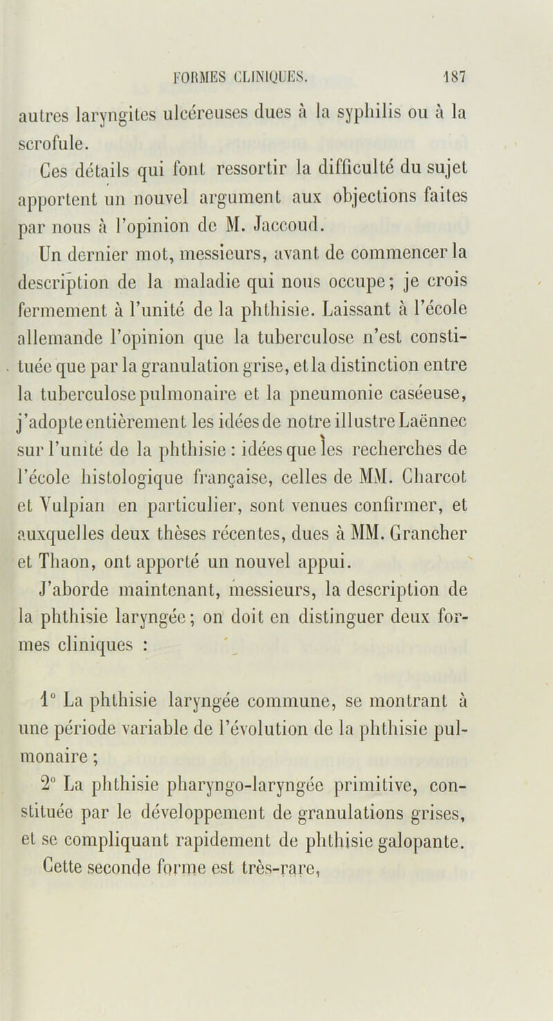 autres laryngites ulcéreuses dues a la syphilis ou a la scrofule. Ces détails qui font ressortir la difficulté du sujet apportent un nouvel argument aux objections faites par nous à l’opinion de M. Jaccoud. Un dernier mot, messieurs, avant de commencer la descrijDtion de la maladie qui nous occupe; je crois fermement à l’unité de la phthisie. Laissant à l’école allemande l’opinion que la tuberculose n’est consti- . tuée que par la granulation grise, et la distinction entre la tuberculose pulmonaire et la pneumonie caséeuse, j’adopte entièrement les idées de notre illustre Laënnec surl’uiiité de la phthisie: idées que les recherches de l’école histologique française, celles de MM. Charcot et Yulpian en particulier, sont venues confirmer, et auxquelles deux thèses récentes, dues à MM. Grancher et Thaon, ont apporté un nouvel appui. J’aborde maintenant, messieurs, la description de la phthisie laryngée; on doit en distinguer deux for- mes cliniques : 1° La phthisie laryngée commune, se montrant à une période variable de l’évolution de la phthisie pul- monaire ; 2“ La phthisie pharyngo-laryngée primitive, con- stituée par le développement de granulations grises, et se compliquant rapidement de phthisie galopante. Cette seconde foî'me est très-rare,