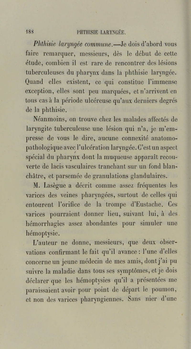 Phthisie laryngée commune.—Je dois d’abord vous faire remarquer, messieurs, dès le début de cette étude, combien il est rare de rencontrer des lésions tuberculeuses du pharynx dans la phthisie laryngée. Quand elles existent, ce qui constitue l’immense exception, elles sont peu marquées, et n’arrivent en tous cas à la période ulcéreuse qu’aux derniers degrés de la phthisie. Néanmoins, on trouve chez les malades affectés de laryngite tuberculeuse une lésion qui n’a, je m’em- presse de vous le dire, aucune connexité anatomo- pathologique avec l’ulcération laryngée. C’est un aspect spécial du pharynx dont la muqueuse apparaît recou- verte de lacis vasculaires tranchant sur un fond blan- châtre, et parsemée de granulations glandulaires. M. Lasègue a décrit comme assez fréquentes les varices des veines pharyngées, surtout de celles qui entourent l’orifice de la trompe d’Eustache. Ces varices pourraient donner lieu, suivant lui, à des hémorrhagies assez abondantes pour simuler une hémoptysie. L’auteur ne donne, messieurs, que deux obser- vations confirmant le fait qu’il avance : l’une d’elles concerne un jeune médecin de mes amis, dont j’ai pu suivre la maladie dans tous ses symptômes, et je dois déclarer que les hémoptysies qu’il a présentées me paraissaient avoir pour point de départ le poumon, et non des varices pharyngiennes. Sans nier d’une