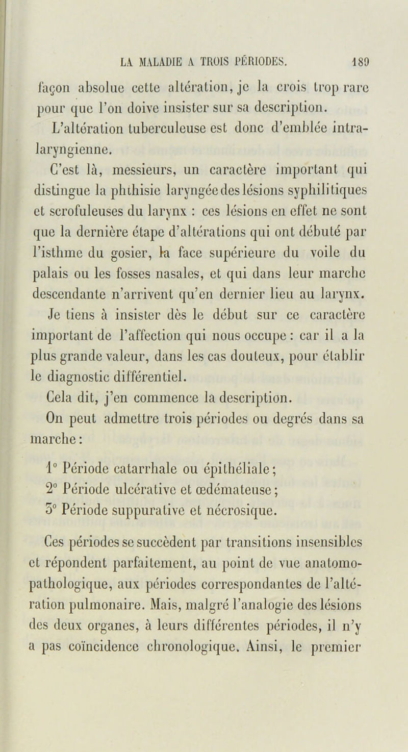 laçon absolue celle alléralion, je la crois Irop rare pour que l’on doive insister sur sa descriplion. L’alléralion luberculeuse esl donc d’emblée inlra- laryng'ienne. C’esl là, messieurs, un caractère important qui distingue la phthisie laryngée des lésions syphilitiques et scrofuleuses du larynx : ces lésions en effet ne sont que la dernière étape d’altérations qui ont débuté par l’isthme du gosier, ki face supérieure du voile du palais ou les fosses nasales, et qui dans leur marche descendante n’arrivent qu’en dernier lieu au larynx. Je liens à insister dès le début sur ce caractère important de l’affection qui nous occupe : car il a la plus grande valeur, dans les cas douteux, pour établir le diagnostic différentiel. Cela dit, j’en commence la description. On peut admettre trois périodes ou degrés dans sa marche : Période catarrhale ou épithéliale; 2° Période ulcérative et œdémateuse ; 5 Période suppurative et nécrosique. Ces périodes se succèdent par transitions insensibles et répondent parfaitement, au point de vue anatomo- pathologique, aux périodes correspondantes de l’alté- ration pulmonaire. Mais, malgré l’analogie des lésions des deux organes, à leurs différentes périodes, il n’y a pas coïncidence chronologique. Ainsi, le premier