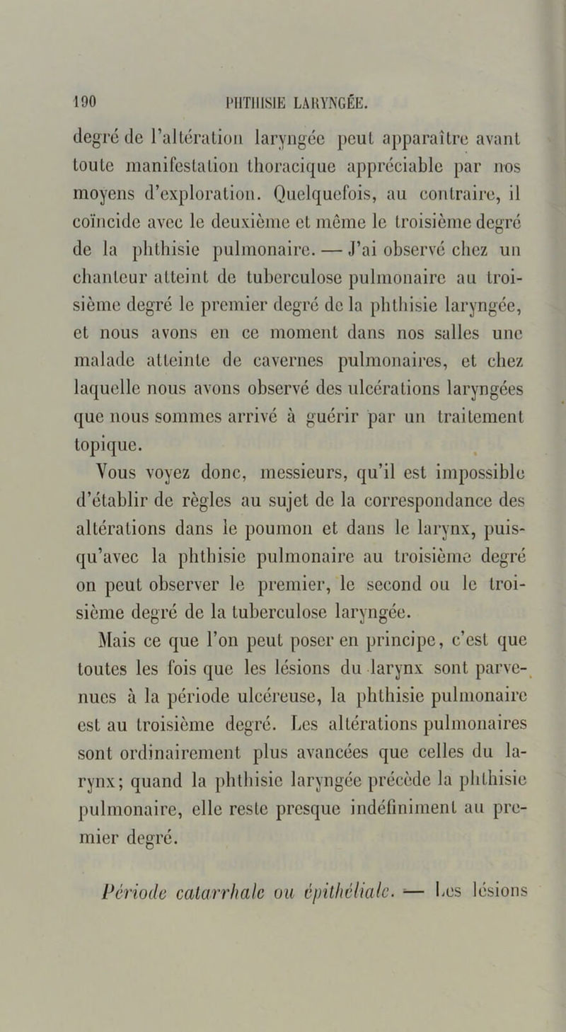 degré de l’alléraLioii laryngée peut apparaître avant toute manifestation thoracique appréciable par nos moyens d’exploration. Quelquefois, au contraire, il coïncide avec le deuxième et meme le troisième degré de la phthisie pulmonaire. — J’ai observé chez un chanteur atteint de tuberculose pulmonaire au troi- sième degré le premier degré de la phthisie laryngée, et nous avons en ce moment dans nos salles une malade atteinte de cavernes pulmonaires, et chez laquelle nous avons observé des ulcérations laryngées que nous sommes arrivé à guérir par un traitement topique. Vous voyez donc, messieurs, qu’il est impossible d’établir de règles au sujet de la correspondance des altérations dans le poumon et dans le larynx, puis- qu’avec la phthisie pulmonaire au troisième degré on peut observer le premier, le second ou le troi- sième degré de la tuberculose laryngée. Mais ce que l’on peut poser en principe, c’est que toutes les fois que les lésions du larynx sont parve- nues à la période ulcéreuse, la phthisie pulmonaire est au troisième degré. Les altérations pulmonaires sont ordinairement plus avancées que celles du la- rynx; quand la phthisie laryngée précède la phthisie pulmonaire, elle reste presque indéfiniment au pre- mier degré. Période catarrhale ou épilhélialc. ■— iCS lésions