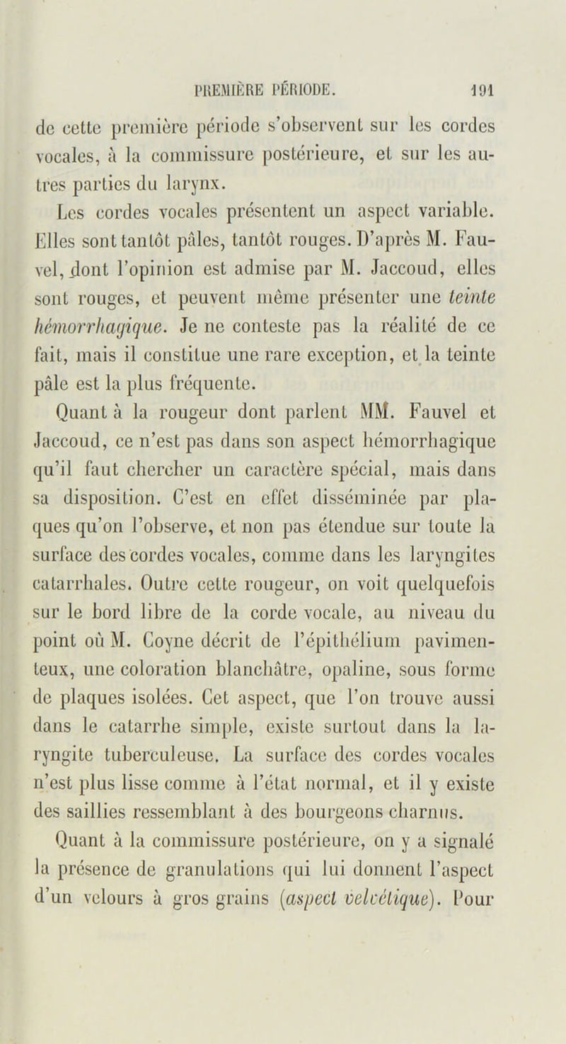 de cette première période s’observent sur les cordes vocales, à la commissure postérieure, et sur les au- tres parties du larynx. Les cordes vocales présentent un aspect variable. Elles sont tantôt pâles, tantôt rouges. D’après M. Fau- vel, dont l’opinion est admise par M. Jaccoud, elles sont rouges, et peuvent meme présenter une teinte hémorrhagique. Je ne conteste pas la réalité de ce fait, mais il constitue une rare exception, etja teinte pâle est la plus fréquente. Quant à la rougeur dont parlent MM. Fauvel et Jaccoud, ce n’est pas dans son aspect hémorrhagique qu’il faut chercher un caractère spécial, mais dans sa disposition. C’est en effet disséminée par pla- ques qu’on l’observe, et non pas étendue sur toute la surface des cordes vocales, comme dans les laryngites catarrhales. Outre cette rougeur, on voit quelquefois sur le bord libre de la corde vocale, au niveau du point où M. Goyne décrit de l’épitliélium pavimen- teux, une coloration blanchâtre, opaline, sous forme de plaques isolées. Cet aspect, que l’on trouve aussi dans le catarrhe simple, existe surtout dans la la- ryngite tuberculeuse. La surface des cordes vocales n’est plus lisse comme à l’état normal, et il y existe des saillies ressemblant à des bourgeons charnus. Quant à la commissure postérieure, on y a signalé la présence de granulations qui lui donnent l’aspect d’un velours à gros grains [aspect velcélique). Lour