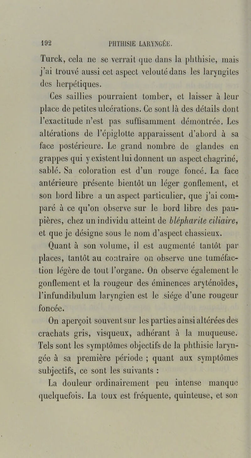 Tiirck, cela ne se verrait que dans la plilliisie, mais j’ai trouvé aussi cet aspect velouté dans les laryngites des herpétiques. Ces saillies pourraient tomber, et laisser à leur place de petites ulcérations. Ce sont là des détails dont l’exactitude n’est pas suffisamment démontrée. Les altérations de l’épiglotte apparaissent d’abord à sa face postérieure. Le grand nombre de glandes en grappes qui y existent lui donnent un aspect chagriné, sablé. Sa coloration est d’un rouge foncé. La face antérieure présente bientôt un léger gonflement, et son bord libre a un aspect particulier, que j’ai com- paré à ce qu’on observe sur le bord libre des pau- pières, chez un individu atteint de blépharite ciliaire, et que je désigne sous le nom d’aspect chassieux. Quant à son volume, il est augmenté tantôt par places, tantôt au contraire on observe une tuméfac- tion légère de tout l’organe. On observe également le gonflement et la rougeur des éminences aryténoïdes, l’infundibulum laryngien est le siège d’une rougeur foncée. On aperçoit souventsur les parties ainsi altérées des crachats gris, visqueux, adhérant à la muqueuse. Tels sont les symptômes objectifs de la phthisie laryn- gée à sa première période ; quant aux symptômes subjectifs, ce sont les suivants : La douleur ordinairement peu intense manque quelquefois. La toux est fréquente, quinteuse, et son