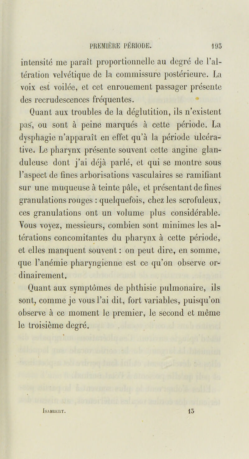 intensité me paraît proportionnelle au degré de l’al- tération velvétique de la commissure postérieure. La voix est voilée, et cet enrouement passager présente des recrudescences fréquentes. Quant aux troubles de la déglutition, ils n’existent pas', ou sont à peine marqués à cette période. La dysphagie n’apparaît en effet qu’à la période ulcéra- tive. Le pharynx présente souvent cette angine glan- duleuse dont j’ai déjà parlé, et qui se montre sous l’aspect de fines arborisations vasculaires se ramifiant sur une muqueuse à teinte pâle, et présentant de fines granulations rouges : quelquefois, chez les scrofuleux, ces granulations ont un volume plus considérable. Vous voyez, messieurs, combien sont minimes les al- térations concomitantes du pharynx à cette période, et elles manquent souvent : on peut dire, en somme, que l’anémie pharyngienne est ce qu’on observe or- dinairement. Quant aux symptômes de phthisie pulmonaire, ils sont; comme je vous l’ai dit, fort variables, puisqu’on observe à ce moment le premier, le second et même le troisième degré. lâAllUKllT. 13
