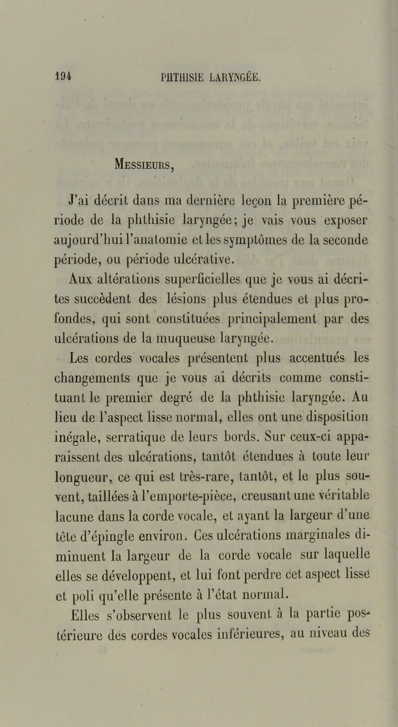 Messieurs, J’ai décrit dans ma dernière leçon la première pé- riode de la phthisie laryngée; je vais vous exposer aujourd’hui l’anatomie et les symptômes de la seconde période, ou période ulcérative. Aux altérations supcrücielles que je vous ai décri- tes succèdent des lésions plus étendues et plus pro- fondes, qui sont constituées principalement par des ulcérations de la muqueuse laryngée. Les cordes vocales présentent plus accentués les changements que je vous ai décrits comme consti- tuant le premier degré de la phthisie laryngée. Au lieu de l’aspect lisse normal, elles ont une disposition inégale, serratique de leurs bords. Sur ceux-ci appa- raissent des ulcérations, tantôt étendues à toute leur longueur, ce qui est très-rare, tantôt, et le plus sou- vent, taillées à l’emporte-pièce, creusant une véritable lacune dans la corde vocale, et ayant la largeur d’une tête d’épingle environ. Ces ulcérations marginales di- minuent la largeur de la corde vocale sur laquelle elles se développent, et lui font perdre cet aspect lisse et poli qu’elle présente à l’état normal. Elles s’observent le plus souvent à la partie pos- térieure dés cordes vocales inférieures, au niveau des