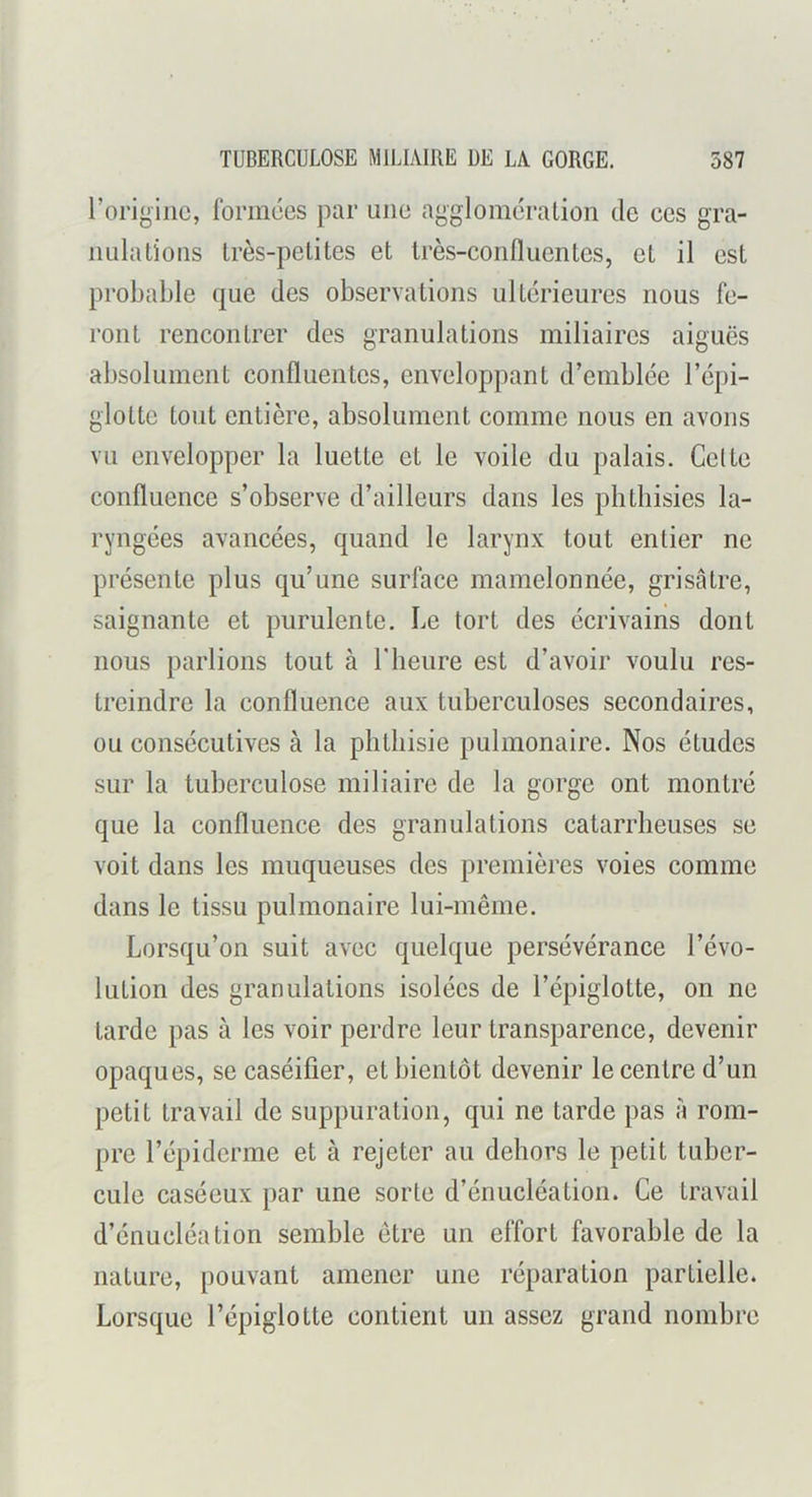 l’origine, formées par une agglomération de ces gra- nulations très-petites et très-confluentes, et il est probable que des observations ultérieures nous fe- ront rencontrer des granulations miliaires aiguës absolument confluentes, enveloppant d’emblée l’épi- glotte tout entière, absolument comme nous en avons vu envelopper la luette et le voile du palais. Celte confluence s’observe d’ailleurs dans les phthisies la- ryngées avancées, quand le larynx tout entier ne présente plus qu’une surface mamelonnée, grisâtre, saignante et purulente. Le tort des écrivains dont nous parlions tout à T heure est d’avoir voulu res- treindre la confluence aux tuberculoses secondaires, ou consécutives à la phthisie pulmonaire. Nos études sur la tuberculose miliaire de la gorge ont montré que la confluence des granulations catarrlieuses se voit dans les muqueuses des premières voies comme dans le tissu pulmonaire lui-même. Lorsqu’on suit avec quelque persévérance l’évo- lution des granulations isolées de l’épiglotte, on ne tarde pas à les voir perdre leur transparence, devenir opaques, se caséifier, et bientôt devenir le centre d’un petit travail de suppuration, qui ne tarde pas â rom- pre l’épiderme et à rejeter au dehors le petit tuber- cule caséeux par une sorte d’énucléation. Ce travail d’énucléation semble être un effort favorable de la nature, pouvant amener une réparation partielle. Lorsque l’épiglotte contient un assez grand nombre