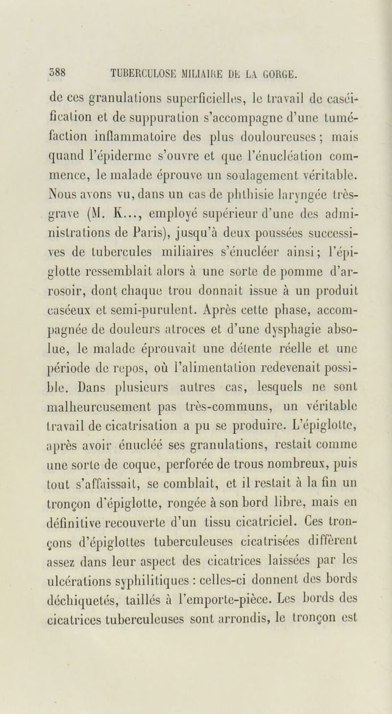 (le ces granulations superficielltis, le travail de casiii- fication et de suppuration s’accompagne d’une tumé- faction inflammatoire des plus douloureuses ; mais quand l’épiderme s’ouvre et que l’énucléation com- mence, le malade éprouve un soulagement véritable. Nous avons vu, dans un cas de phthisie laryngée très- grave (M. K..., employé supérieur d’une des admi- nistrations de Paris), jusqu’à deux poussées successi- ves de tubercules miliaires s’énucléer ainsi; l’épi- glotte ressemblait alors à une sorte de pomme d’ar- rosoir, dont chaque trou donnait issue à un produit caséeux et semi-purulent. Après cette phase, accom- pagnée de douleurs atroces et d’une dysphagie abso- lue, le malade éprouvait une détente réelle et une période de repos, où l’alimentation redevenait possi- ble. Dans plusieurs autres cas, lesquels ne sont malheureusement pas très-communs, un véritable travail de cicatrisation a pu se produire. L’épiglotte, après avoir énucléé ses granulations, restait comme une sorte de coque, perforée de trous nombreux, puis tout s’affaissait, se comblait, et il restait à la fin un tronçon d’épiglotte, rongée à son bord libre, mais en définitive recouverte d’un tissu cicatriciel. Ces tron- çons d’épiglottes tuberculeuses cicatrisées diffèrent assez dans leur aspect des cicatrices laissées par les ulcérations syphilitiques : celles-ci donnent des bords déchiquetés, taillés à l’emporte-pièce. Les bords des cicatrices tuberculeuses sont arrondis, le tronçon est