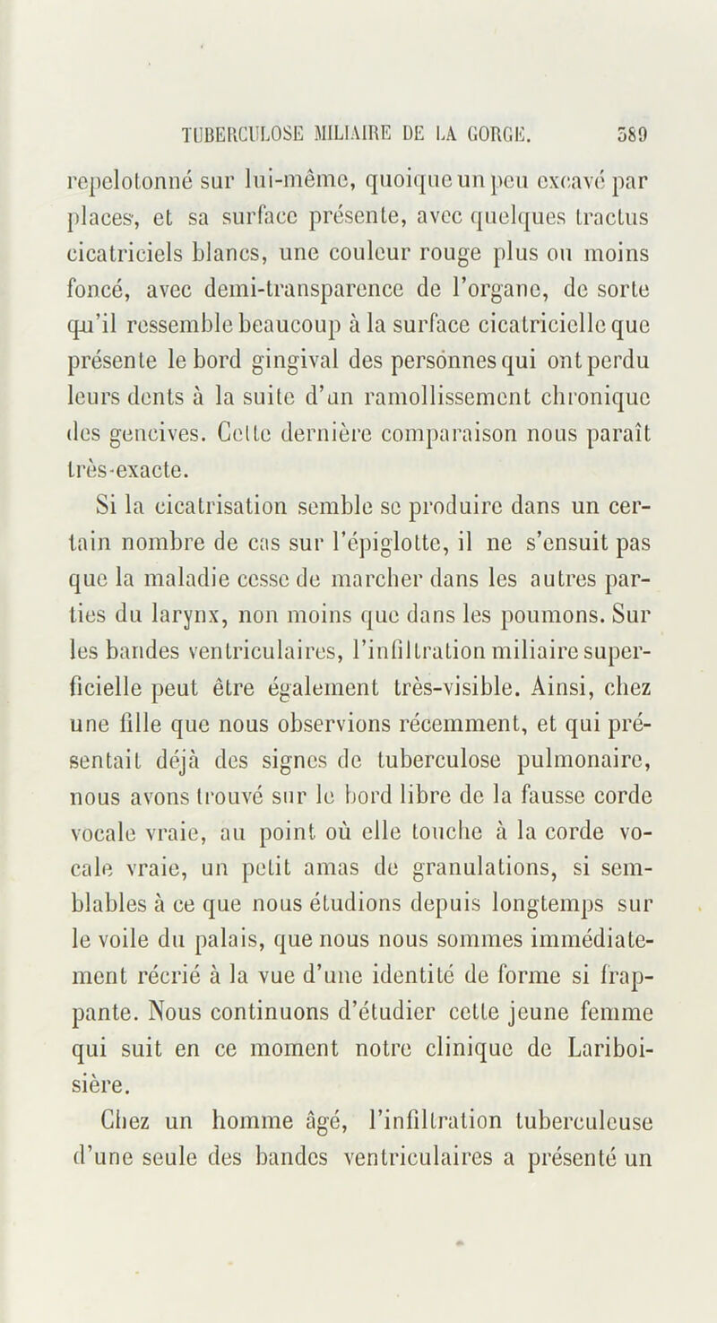 repclotonné sur lui-même, quoique un peu exc,avé par places-, et sa surface présente, avec quelques tractus cicatriciels blancs, une couleur rouge plus ou moins foncé, avec demi-transparence de l’organe, de sorte q-u’il ressemble beaucoup à la surface cicatricielle que présente le bord gingival des personnes qui ont perdu leurs dents à la suite d’un ramollissement chronique des gencives. Celte dernière comparaison nous paraît très-exacte. Si la cicatrisation semble se produire dans un cer- tain nombre de cas sur l’épiglotte, il ne s’ensuit pas que la maladie cesse de marcher dans les autres par- ties du larynx, non moins que dans les poumons. Sur les bandes ventriculaires, l’inhltration miliaire super- ficielle peut être également très-visible. Ainsi, chez une fille que nous observions récemment, et qui pré- sentait déjà des signes de tuberculose pulmonaire, nous avons trouvé sur le bord libre de la fausse corde vocale vraie, au point où elle touche à la corde vo- cale vraie, un petit amas de granulations, si sem- blables à ce que nous étudions depuis longtemps sur le voile du palais, que nous nous sommes immédiate- ment récrié à la vue d’une identité de forme si frap- pante. Nous continuons d’étudier cette jeune femme qui suit en ce moment notre clinique de Lariboi- sière. Chez un homme âgé, l’infiltration tuberculeuse d’une seule des bandes ventriculaires a présenté un