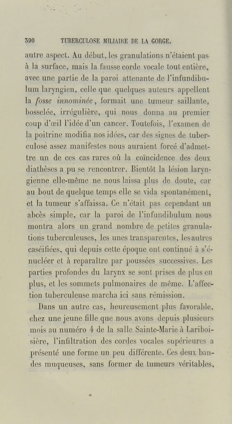 autre aspect. Au début, les granulations n’étaient pas- <à la surface, mais la fausse corde vocale tout entière, avec une parlie de la paroi attenante de l’infundibu- lum laryngien, celle que quelques auteurs appellent la fosse innommée, formait une tumeur saillante, bosselée, irrégulière, qui nous donna au premier coup d’œil l’idée d’un cancer. Toutefois, l’examen de la poitrine modifia nos idées, car des signes de tuber- culose assez manifestes nous auraient forcé d’admet- tre un de ces cas rares où la coïncidence des deux diathèses a pu se rencontrer. Bientôt la lésion laryn- gienne elle-même ne nous laissa plus de doute, car au bout de quelque temps elle se vida spontanément, et la tumeur s’affaissa. Ce n’était pas cependant un abcès simple, car la paroi de l’infundibulum nous montra alors un grand nombre de petites granula- tions tuberculeuses, les unes transparentes, les autres caséifiées, qui depuis cette époque ont continué à s’é- nucléer et à reparaître par poussées successives. Les parties profondes du larynx se sont prises de plus en plus, et les sommets pulmonaires de même. L’affec- tion tuberculeuse marcha ici sans rémission. Dans un autre cas, heureusement plus favorable, chez une jeune fille que nous avons depuis plusieurs mois au numéro 4 de la salle Sainte-Marie à Lariboi- sière, l’infiltration des cordes vocales supérieures a présenté une forme un peu différente. Ces deux ban- des muqueuses, sans former de tumeurs véritables.