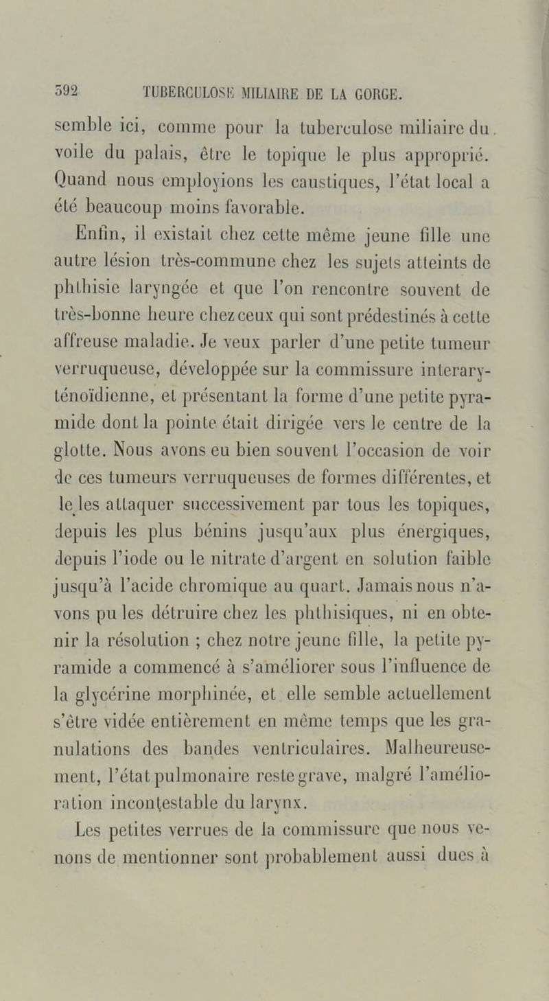 semble ici, comme pour la tuberculose miliaire du, voile du palais, être le topique le plus approprié. Quand nous employions les caustiques, l’état local a été beaucoup moins favorable. Enfin, il existait chez cette même jeune fille une autre lésion très-commune chez les sujels atteints de phthisie laryngée et que l’on rencontre souvent de très-bonne heure chez ceux qui sont prédestinés à cette affreuse maladie. Je veux parier d’une petite tumeur verruqueuse, développée sur la commissure interary- ténoïdienne, et présentant la forme d’une petite pyra- mide dont la pointe était dirigée vers le centre de la glotte. Nous avons eu bien souvent l’occasion de voir de ces tumeurs verruqucuscs de formes diflérentes, et le les attaquer successivement par tous les topiques, depuis les plus bénins jusqu’aux plus énergiques, depuis l’iode ou le nitrate d’argent en solution faible jusqu’à l’acide cliromiquc au quart. Jamais nous n’a- vons pu les détruire chez les phthisiques, ni en obte- nir la résolution ; chez notre jeune fille, la petite py- ramide a commencé à s’améliorer sous l’influence de la glycérine morphinée, et elle semble actuellement s’être vidée entièrement en même temps que les gra- nulations des bandes ventriculaires. Malheureuse- ment, l’état pulmonaire restegrave, malgré l’amélio- ration incontestable du larynx. Les petites verrues de la commissure que nous ve- nons de mentionner sont probablement aussi dues à