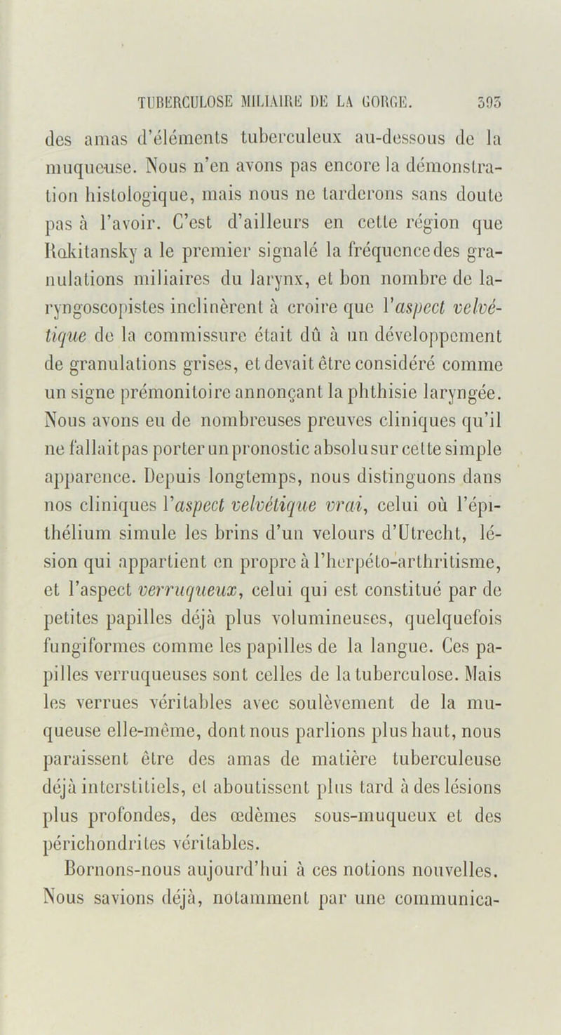 des amas d’éléments tuberculeux au-dessous de la muquciise. Nous n’en avons pas encore la démonstra- tion histologique, mais nous ne tarderons sans doute pas à l’avoir. C’est d’ailleurs en cette région que Uakitansky a le premier signalé la fréquence des gra- nulations miliaires du larynx, et bon nombre de la- ryngoscopistes inclinèrent à croire que Vaspect velvé- ticjue de la commissure était dû à un développement de granulations grises, et devait être considéré comme un signe prémonitoire annonçant la phthisie laryngée. Nous avons eu de nombreuses preuves cliniques qu’il ne fallait pas porter un pronostic absolu sur cette simple apparence. Depuis longtemps, nous distinguons dans nos cliniques Vaspect velvétique vrai, celui où l’épi- thélium simule les brins d’un velours d’ütrecht, lé- sion qui appartient en propre à riicrpéto-artliritisme, et l’aspect verrugueux, celui qui est constitué par de petites papilles déjà plus volumineuses, quelquefois fungiformes comme les papilles de la langue. Ces pa- pilles verruqueuses sont celles de la tuberculose. Mais les verrues véritables avec soulèvement de la mu- queuse elle-même, dont nous parlions plus haut, nous paraissent être des amas de matière tuberculeuse déjà interstitiels, cl aboutissent plus tard à des lésions plus profondes, des œdèmes sous-muqueux et des péricliondrites véritables. Bornons-nous aujourd’hui à ces notions nouvelles. Nous savions déjà, notamment par une communica-