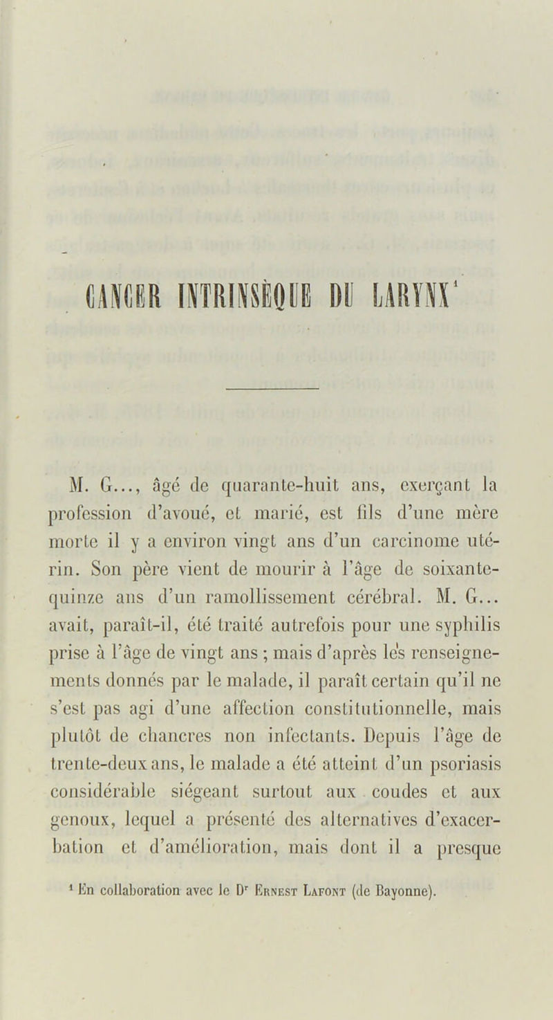 mm iNîRiNsioi dü laryo’ M. G..., âgé de quarante-huit ans, exerçant la profession d’avoué, et marié, est lils d’une mère morte il y a environ vingt ans d’un carcinome uté- rin. Son père vient de mourir à l’âge de soixante- quinze ans d’un ramollissement cérébral. M. G... avait, paraît-il, été traité autrefois pour une syphilis prise à l’âge de vingt ans ; mais d’après les renseigne- ments donnés par le malade, il paraît certain qu’il ne s’est pas agi d’une affection constitutionnelle, mais plutôt de chancres non infectants. Depuis l’âge de trente-deux ans, le malade a été atteint d’un psoriasis considérable siégeant surtout aux coudes et aux genoux, lequel a présenté des alternatives d’exacer- bation et d’amélioration, mais dont il a presque * lin collaboration avec le D'' Ernest Lafont (de Bayonne).