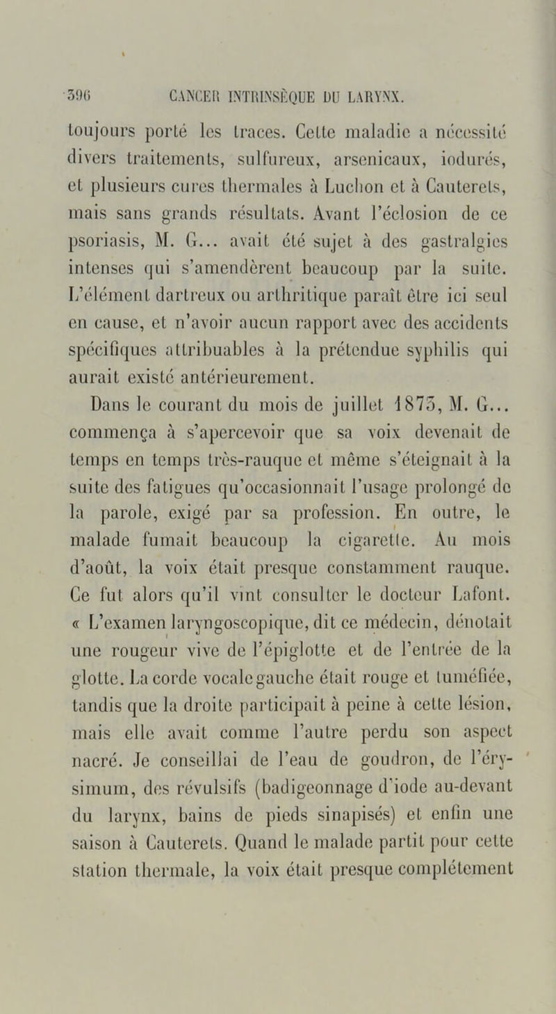 toujours porté les traces. Cette maladie a nécessité divers traitements, sulfureux, arsenicaux, indurés, et plusieurs cures thermales à Ludion et à Cautercls, mais sans grands résultats. Avant réclosion de ce psoriasis, M. G... avait été sujet cà des gastralgies intenses qui s’amendèrent beaucoup par la suite. L’élément dartreux ou arthritique paraît être ici seul en cause, et n’avoir aucun rapport avec des accidents spécifiques attribuables à la prétendue syphilis qui aurait existe antérieurement. Dans le courant du mois de juillet 1875, M. G... commença à s’apercevoir que sa voix devenait de temps en temps très-rauque et même s’éteignait à la suite des fatigues qu’occasionnait l’usage prolongé de la parole, exigé par sa profession. En outre, le malade fumait beaucoup la cigaretlc. Au mois d’août, la voix était presque constamment rauque. Ce fut alors qu’il vint consulter le docteur La font. « L’examen laryngoscopique, dit ce médecin, dénotait une rougeur vive de l’épiglotte et de l’entrée de la glotte. La corde vocale gauche était rouge et tuméfiée, tandis que la droite participait à peine à cette lésion, mais elle avait comme l’autre perdu son aspect nacré. Je conseillai de l’eau de goudron, de l’éry- simum, des révulsifs (badigeonnage d’iode au-devant du larynx, bains de pieds sinapisés) et enfin une saison à Cautercts. Quand le malade partit pour cette station thermale, la voix était presque complètement