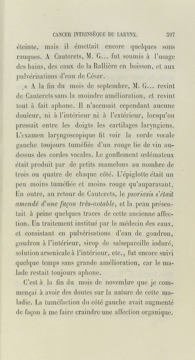 élcinle, mais il émcUail encore quelques sons rauques. A Caulerets, M. G... fui soumis à l’usage des bains, des eaux de la Rallière en boisson, et aux pulvérisations d’eau de César. _« A la fin du mois de septembre, M. G... revint de Cauterels sans la moindre amélioration, et revint tout à fait aphone. 11 n’accusait cependant aucune douleur, ni à l’intérieur ni à l’extérieur, lorsqu’on pressait entre les doigts les cartilages laryngiens, b’cxamen laryngoscopique fit voir la corde vocale gauche toujours tuméfiée d’un rouge lie de vin au- dessus des cordes vocales. Le gonflement œdémateux était produit par de petits mamelons au nombre de trois ou quatre de chaque coté. L’épiglotte était un peu moins tuméfiée et moins rouge qu’auparavant. En outre, au retour de Cauterets, le psoriasis s'était amendé d’une façon très-notable^ et la peau présen- tait à peine quelques traces de cette ancienne affec- tion. Un traitement institué par le médecin des eaux, et consistant en pulvérisations d’eau de goudron, goudron à l’intérieur, sirop do salsepareille ioduré, solulion arsenicale à l’intérieur, etc., fut encore suivi quelque temps sans grande amélioration, car le ma- lade restait toujours aphone. C’est à la fin du mois de novembre que je com- mençai à avoir des doutes sur la nature de cette ma- ladie. La tuméfaction du coté gauche avait augmenté de façon à me faire craindre une affection organique.
