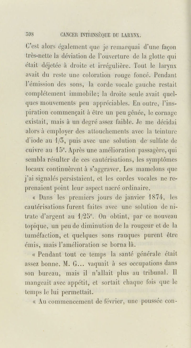 C’csl alors ogalcinciil quo je remarquai d’une façon Irès-netle la déviation de rouverlure de la glotte qui était déjetée à droite et irrégulière. Tout le larynx avait du reste une coloration rouge foncé. Pendant l’émission des sons, la corde vocale gauche restait complètement immoLile; la droite .seule avait quel- ques mouvements peu appréciables. En outre, l’ins- piration commençait à être un peu genée, le cornage existait, mais à un degré assez faible. Je me décidai alors à employer des attoucbemenls avec la teinture d’iode au 1/3, puis avec une solution de sulfate de cuivre au 15®. Après une amélioration passagère, qui sembla résulter de ces cautérisations, les symptômes locaux continuèrent à s’aggraver. Les mamelons que j’ai signalés persistaient, et les cordes vocales ne re- prenaient point leur aspect nacré ordinaire. « Dans les premiers jours de janvier 1874, les cautérisations furent faites avec une solution de ni- trate d’argent au 1/25®. On obtint, par ce nouveau topique, un peu de diminution de la rougeur et de la tuméfaction, et quelques sons rauques purent être émis, mais l’amélioration se borna là. « Pendant tout ce temps la santé générale était assez bonne. M. G... vaquait à ses occupations dans son bureau, mais il n’allait plus au tribunal. Il mangeait avec appétit, et sortait chaque fois que le temps le lui permettait. « Au commencement de février, une poussée con-
