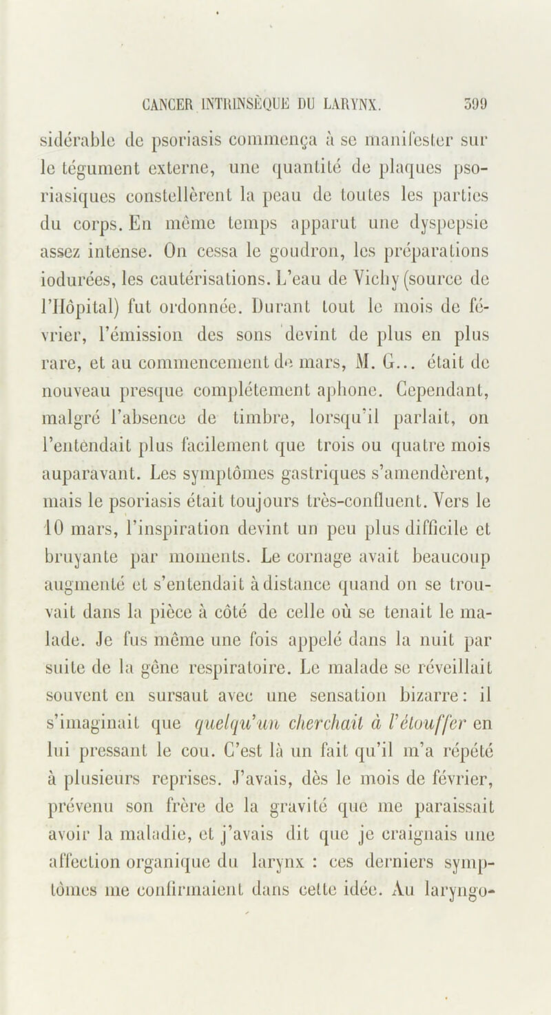 sidérablo de psoriasis commença à se maniresl.er sur le tégument externe, une quantité de plaques pso- riasiques constellèrent la peau de toutes les parties du corps. En même temps apparut une dyspepsie assez intense. On cessa le goudron, les préparations iodurées, les cautérisations. L’eau de Vichy (source de rilôpital) fut ordonnée. Durant tout le mois de fé- vrier, l’émission des sons devint de plus en plus rare, et au commencement de mars, M. G... était de nouveau presque complètement aphone. Cependant, malgré rahsence de timbre, lorsqu’il parlait, on l’entendait plus facilement que trois ou quatre mois auparavant. Les symptômes gastriques s’amendèrent, mais le psoriasis était toujours très-confluent. Vers le 10 mars, l’inspiration devint un peu plus difficile et bruyante par moments. Le cornage avait beaucoup augmenté et s’entendait à distance quand on se trou- vait dans la pièce à côté de celle où se tenait le ma- lade. Je fus même une fois appelé dans la nuit par suite de la gêne respiratoire. Le malade se réveillait souvent en sursaut avec une sensation bizarre : il s’imaginait que quelqu’un clierchaii à Vétouffer en Ini pressant le cou. C’est là un fait qu’il m’a répété à plusieurs reprises. J’avais, dès le mois de février, prévenu son frère de la gravité que me paraissait avoir la maladie, et j’avais dit que je craignais une affection organi({uc du larynx : ces derniers symp- tômes me conlirmaient dans cette idée. Au laryngo-