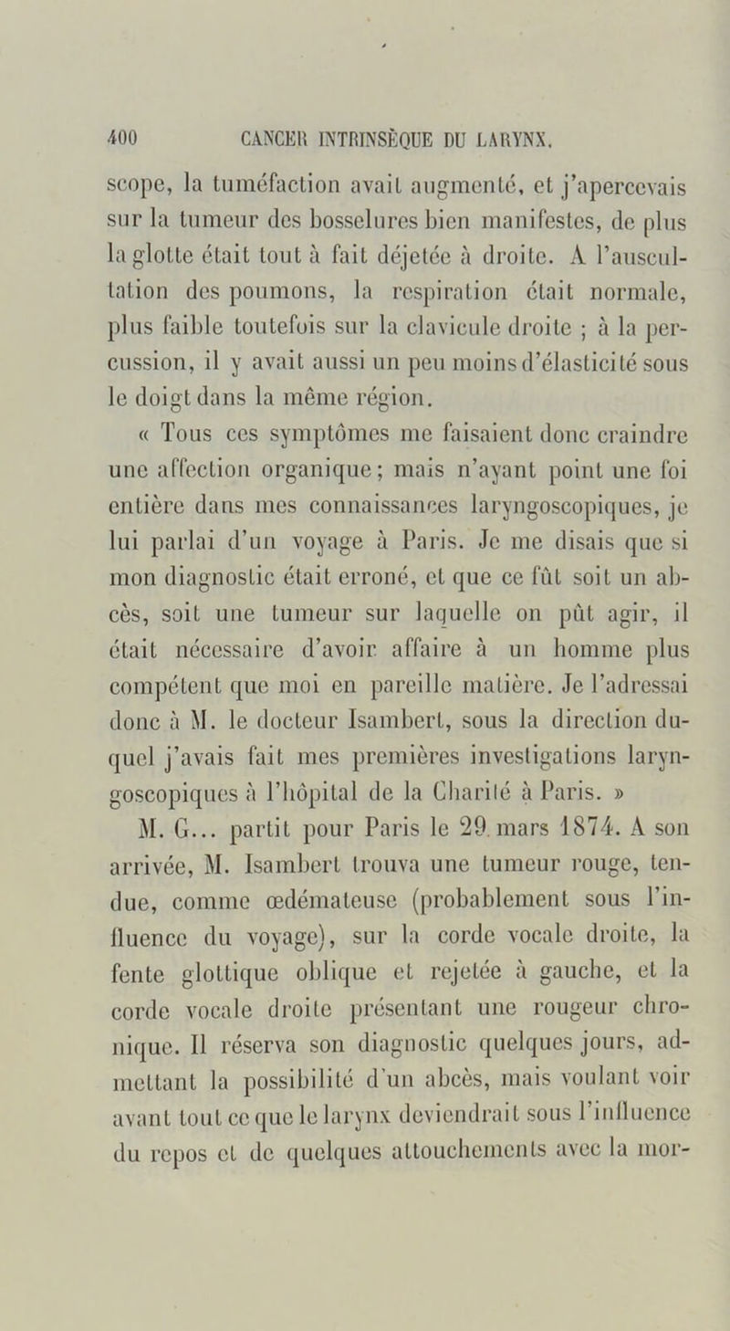 scope, la tuméfaction avait augmenté, et j’apercevais sur la tumeur des bosselures bien manifestes, de pins la glotte était tout à fait déjetée à droite. A l’auscul- tation des poumons, la respiration était normale, plus faible toutefois sur la clavicule droite ; à la per- cussion, il y avait aussi un peu moins d’élasticité sous le doigt dans la même région. « Tous ces symptômes me faisaient donc craindre une affection organique; mais n’ayant point une foi entière dans mes connaissances laryngoscopiques, je lui parlai d’un voyage à Paris. Je me disais que si mon diagnostic était erroné, et que ce fût soit un ab- cès, soit une tumeur sur laquelle on pût agir, il était nécessaire d’avoir affaire à un homme plus compétent que moi en pareille matière. Je l’adressai donc à M. le docteur Isambert, sous la direction du- quel j’avais fait mes premières investigations laryn- goscopiques à l’hôpital de la Cliarilé à Paris. » M. G... partit pour Paris le 29, mars 1874. A son arrivée, M. Isambert trouva une tumeur i*ouge, ten- due, comme œdémateuse (probablement sous l’in- lluence du voyage), sur la corde vocale droite, la fente glottique oblique et rejetée à gauche, et la corde vocale droite présentant une rougeur chro- nique. Il réserva son diagnostic quelques jours, ad- mettant la possibilité d’un abcès, mais voulant voir avant tout ce que le larynx deviendrait sous l’inlluence du repos et de quelques attouchements avec la inor-