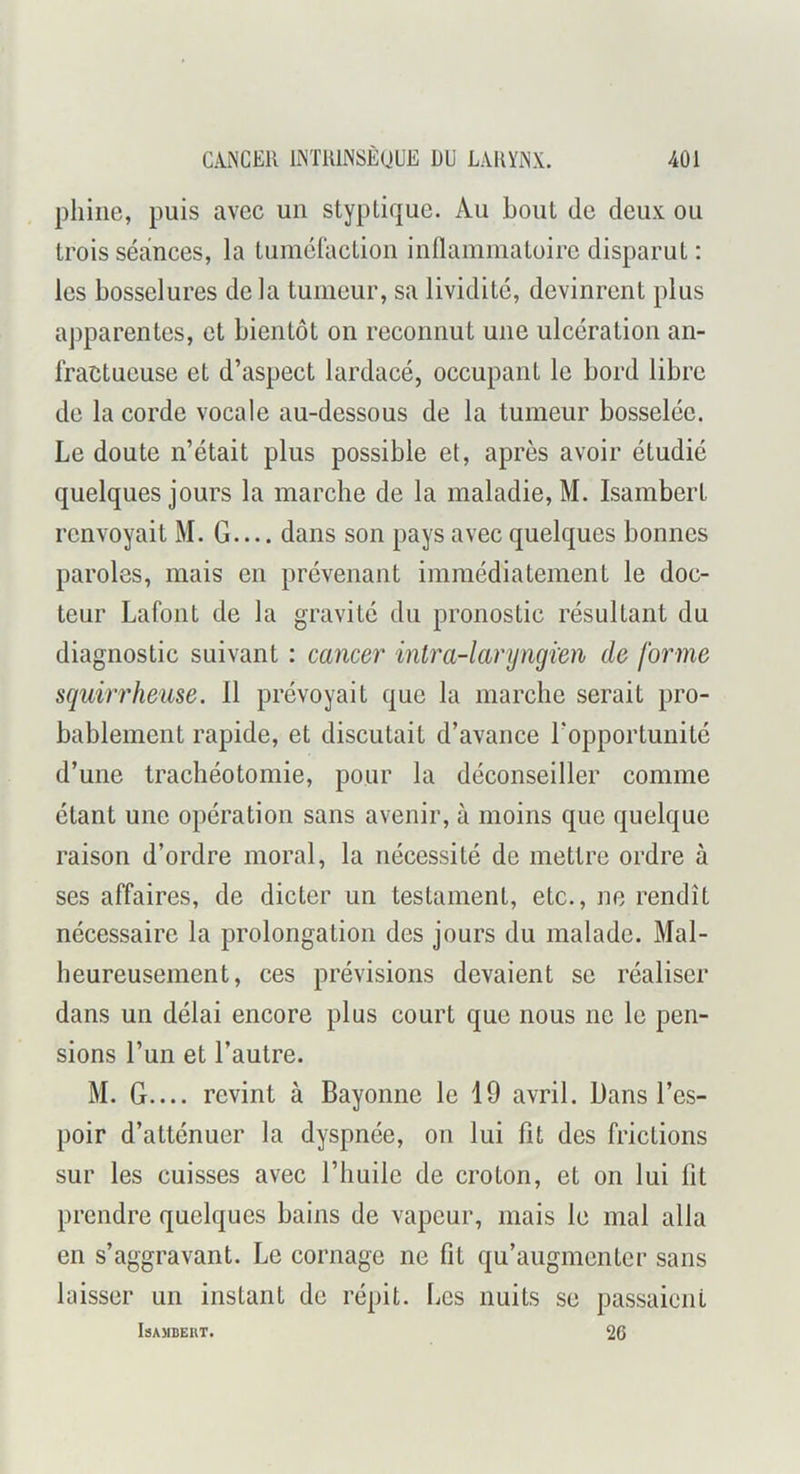pliiiie, puis avec un styplique. Au bout de deux ou trois séances, la tuméfaction inllammatoirc disparut : les bosselures delà tumeur, sa lividité, devinrent plus apparentes, et bientôt on reconnut une ulcération an- fractueuse et d’aspect lardacé, occupant le bord libre de la corde vocale au-dessous de la tumeur bosselée. Le doute n’était plus possible et, après avoir étudié quelques jours la marche de la maladie, M. Isambert renvoyait M. G dans son pays avec quelques bonnes paroles, mais en prévenant immédiatement le doc- teur Lafont de la gravité du pronostic résultant du diagnostic suivant : cancer inlra-laryngien de forme squirrheuse. 11 prévoyait que la marche serait pro- bablement rapide, et discutait d’avance l’opportunité d’une trachéotomie, pour la déconseiller comme étant une opération sans avenir, à moins que quelque raison d’ordre moral, la nécessité de mettre ordre à ses affaires, de dicter un testament, etc., ne rendît nécessaire la prolongation des jours du malade. Mal- heureusement, ces prévisions devaient se réaliser dans un délai encore plus court que nous ne le pen- sions l’un et l’autre. M. G revint à Bayonne le 19 avril. Dans l’es- poir d’atténuer la dyspnée, on lui fît des frictions sur les cuisses avec l’huile de croton, et on lui fit prendre quelques bains de vapeur, mais le mal alla en s’aggravant. Le cornage ne fit qu’augmenter sans laisser un instant de répit. Les nuits se passaient IsAMBEllT. 26