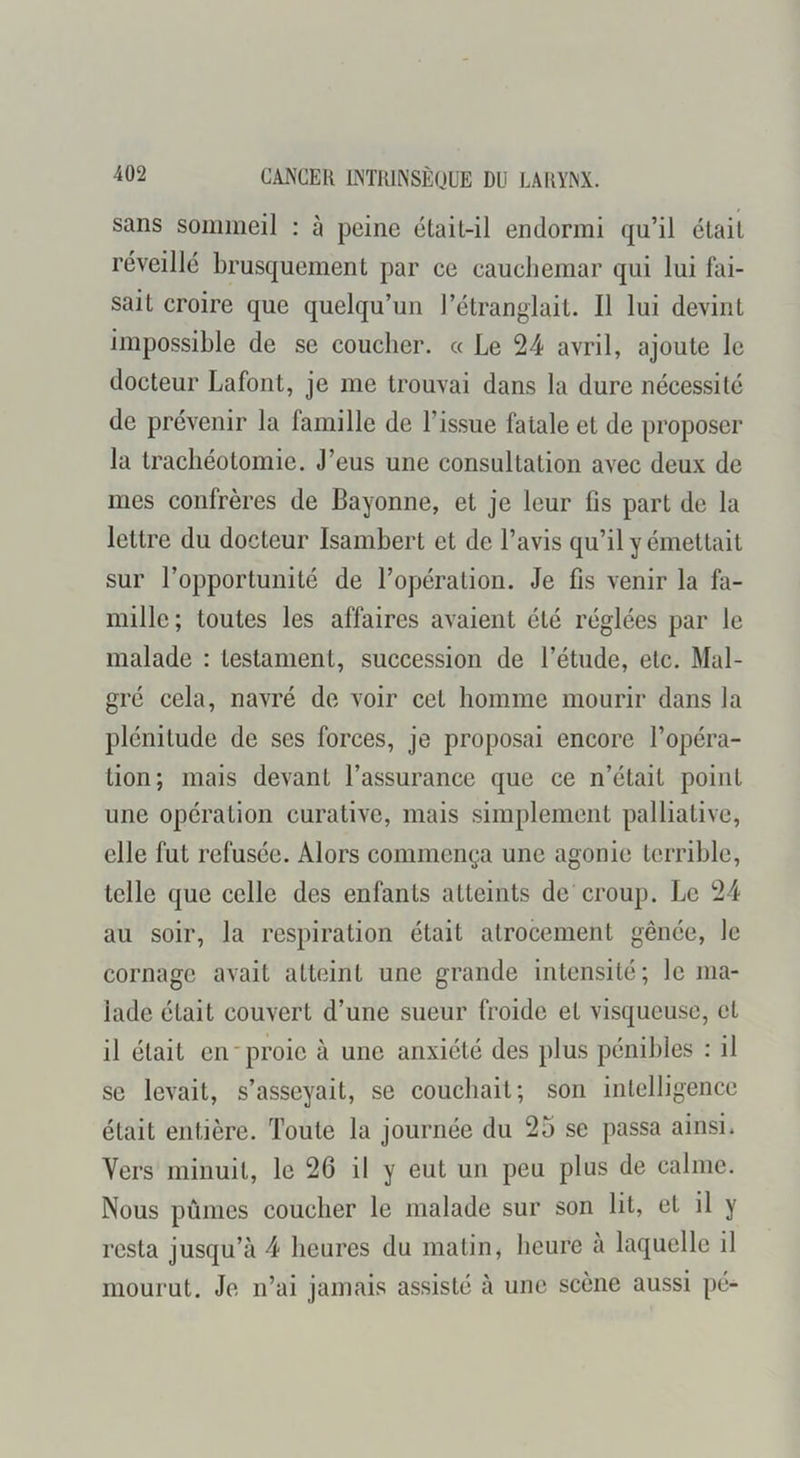 sans sommeil : à peine était-il endormi qu’il était réveillé brusquement par ce cauchemar qui lui fai- sait croire que quelqu’un l’étranglait. Il lui devint impossible de se coucher, a Le 24 avril, ajoute le docteur Lafont, je me trouvai dans la dure nécessité de prévenir la famille de l’issue fatale et de proposer la trachéotomie. J’eus une consultation avec deux de mes confrères de Bayonne, et je leur fis part de la lettre du docteur Isambert et de l’avis qu’il y émettait sur l’opportunité de l’opération. Je fis venir la fa- mille; toutes les affaires avaient été réglées par le malade : testament, succession de l’étude, etc. Mal- gré cela, navré de voir cet homme mourir dans la plénitude de ses forces, je proposai encore l’opéra- tion; mais devant l’assurance que ce n’était point une opération curative, mais simplement palliative, elle fut refusée. Alors commença une agonie terrible, telle que celle des enfants atteints de croup. Le 24 au soir, la respiration était atrocement gênée, le cornage avait atteint une grande intensité; le ma- lade était couvert d’une sueur froide et visqueuse, et il était en'proie à une anxiété des plus pénibles : il SC levait, s’asseyait, se couchait; son intelligence était entière. Toute la journée du 25 se passa ainsi. Vers minuit, le 26 il y eut un peu plus de calme. Nous pûmes coucher le malade sur son lit, et il y resta jusqu’à 4 heures du matin, heure a laquelle il mourut. Je n’ai jamais assisté à une scène aussi pé-