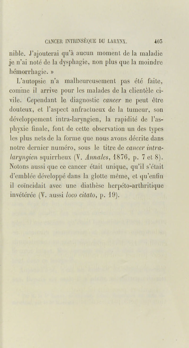 iiible. J’ajouterai qu’à aucun moment de la maladie je n’ai noté de la dysphagie, non plus que la moindre hémorrhagie. » L’autopsie n’a malheureusement pas été faite, confme il arrive pour les malades de la clientèle ci- vile. Cependant le diagnostic cancer ne peut etre douteux, et l’aspect anfractueux de la tumeur, son développement intra-laryngien, la rapidité de l’as- ]diyxie finale, font de cette observation un des types les plus nets de la forme que nous avons décrite dans notre dernier numéro, sous le titre de cancer intra- laryngien squirrheux (V. Annales, 1876, p. 7 et 8). Notons aussi que ce cancer était unique, qu’il s’était d’emblée développé dans la glotte môme, et qu’enfm il coïncidait avec une diathèse lierpéto-arthritique invétérée (V. aussi luco citato, p. 19).