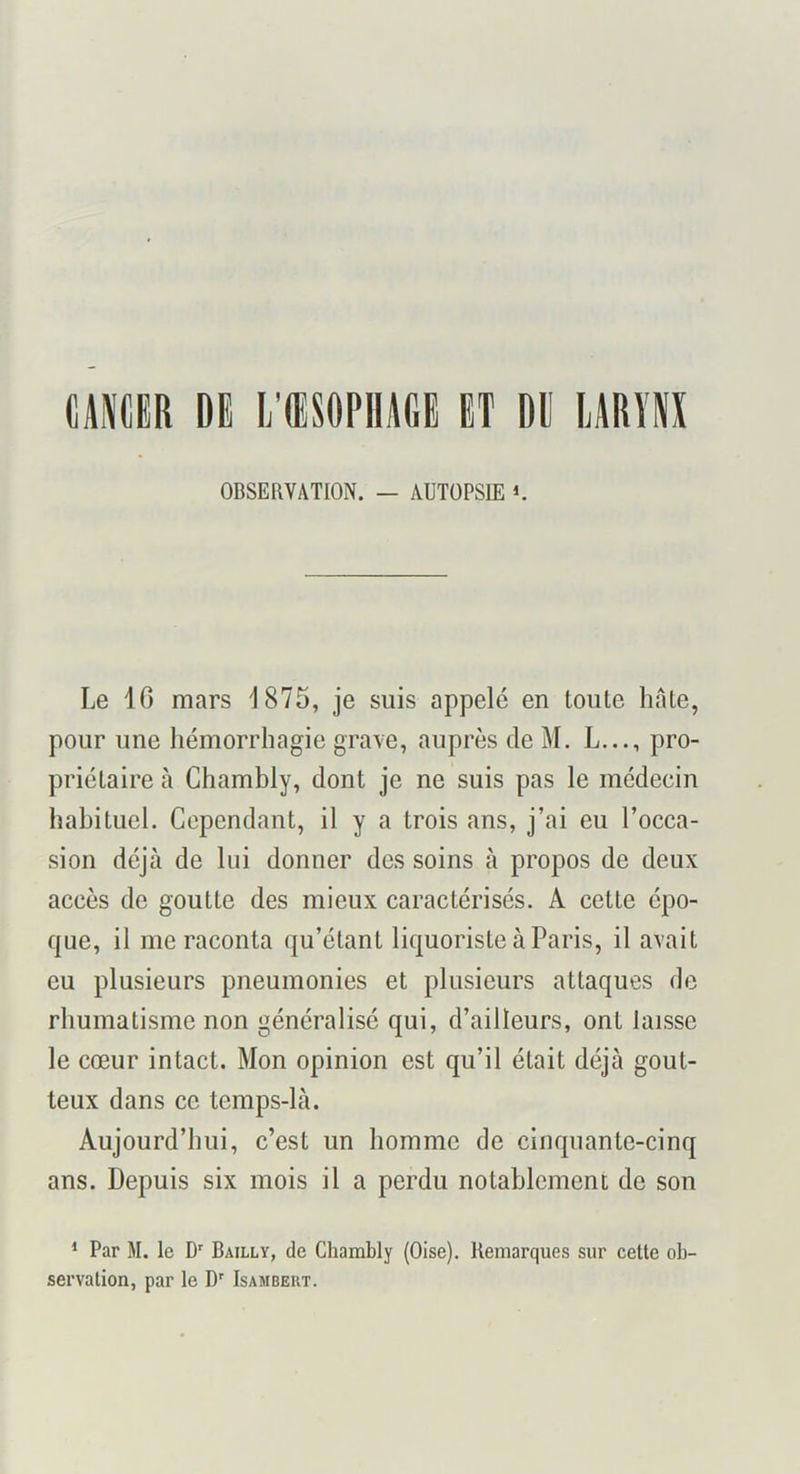 CAPifilR DE L’ŒSOPHAGE ET DE lARÏH OBSERVATION. — AUTOPSIE i. Le IG mars 1875, je suis appelé en toute hâte, pour une hémorrhagie grave, auprès de M. L..., pro- priétaire tà Chambly, dont je ne suis pas le médecin habituel. Cependant, il y a trois ans, j’ai eu l’occa- sion déjà de lui donner des soins à propos de deux accès de goutte des mieux caractérisés. A cette épo- que, il me raconta qu’étant liquoristeàParis, il avait eu plusieurs pneumonies et plusieurs attaques de rhumatisme non généralisé qui, d’ailleurs, ont laisse le cœur intact. Mon opinion est qu’il était déjà gout- teux dans ce temps-là. Aujourd’hui, c’est un homme de cinquante-cinq ans. Depuis six mois il a perdu notablement de son * Par M. le D' Bailly, de Chambly (Oise), Remarques sur cette ob- servation, par le D' Isambert.