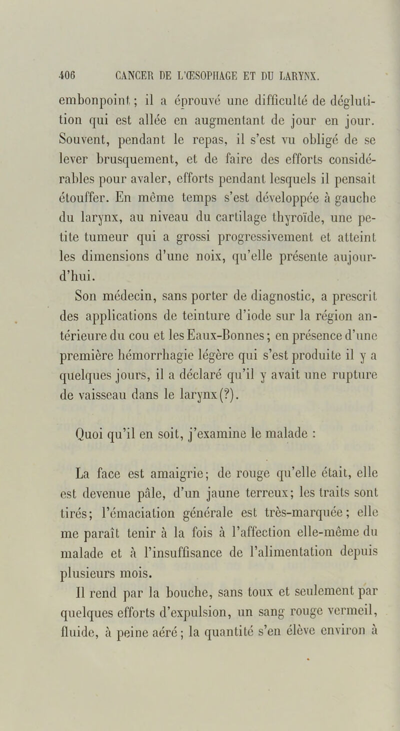 embonpoint.; il a éprouvé une difficulté de dégluti- tion qui est allée en augmentant de jour en jour. Souvent, pendant le repas, il s’est vu obligé de se lever brusquement, et de faire des efforts considé- rables pour avaler, efforts pendant lesquels il pensait étouffer. En môme temps s’est développée à gaucbc du larynx, au niveau du cartilage thyroïde, une pe- tite tumeur qui a grossi progressivement et atteint les dimensions d’une noix, qu’elle présente aujour- d’hui. Son médecin, sans porter de diagnostic, a prescrit des applications de teinture d’iode sur la région an- térieure du cou et les Eaux-Bonnes ; en présence d’une première hémorrhagie légère qui s’est produite il y a quelques jours, il a déclaré qu’il y avait une rupture de vaisseau dans le larynx (?). Quoi qu’il en soit, j’examine le malade : La face est amaigrie; de rouge qu’elle était, elle est devenue pfile, d’un jaune terreux; les traits sont tirés; l’émaciation générale est très-marquée; elle me paraît tenir à la fois à l’affection elle-même du malade et à l’insuffisance de l’alimentation depuis plusieurs mois. Il rend par la bouche, sans toux et seulement par quelques efforts d’expulsion, un sang rouge vermeil, fluide, à peine aéré; la quantité s’en élève environ à