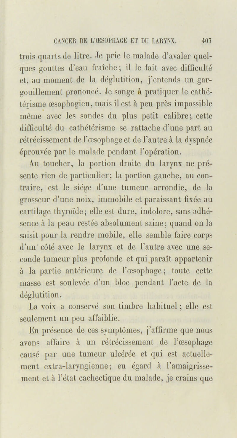 trois quarts de litre. Je prie le malade d’avaler quel- ques gouttes d’eau fraîche; il le fait avec difficulté et, au moment de la déglutition, j’entends un gar- gouillement prononcé. Je songe à pratiquer le cathé- térisme œsophagien, mais il est à peu près impossible même avec les sondes du plus petit calibre; cette difficulté du cathétérisme se rattache d’une part au rétrécissement de l’œsophage et de l’autre à la dyspnée éprouvée par le malade pendant l’opération. Au toucher, la portion droite du larynx ne pré- sente rien de particulier; la portion gauche, au con- traire, est le siège d’une tumeur arrondie, de la grosseur d’une noix, immobile et paraissant fixée au cartilage thyroïde; elle est dure, indolore, sans adhé- sence à la peau restée absolument saine; quand on la saisit pour la rendre mobile, elle semble faire corps d’un' côté avec le larynx et de l’autre avec une se- conde tumeur plus profonde et qui paraît appartenir tà la partie antérieure de l’œsophage; toute cette masse est soulevée d’un bloc pendant l’acte de la déglutition. La voix a conservé son timbre habituel ; elle est seulement un peu affaiblie. En présence de ces symptômes, j’affirme que nous avons affaire à un rétrécissement de l’œsophage causé par une tumeur ulcérée et qui est actuelle- ment extra-laryngienne; eu égard à l’amaigrisse- ment et à l’état cachectique du malade, je crains que