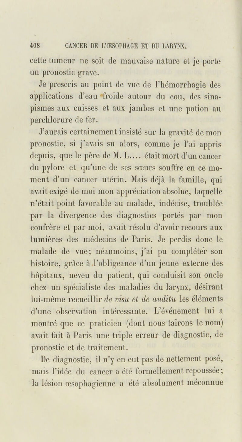 celle Inmeur ne soil de mauvaise nalure el je perle- un pronoslic grave. Je prescris au poinl de vue de l’hémorrhagie des applicalions d’eau *froide aulour du cou, des sina- pismes aux cuisses el aux jamhes el une potion au perchlorure de fer. J’aurais certainement insisté sur la gravité de mon pronoslic, si j’avais su alors, comme je l’ai appris depuis, que le père de M. L.... était mort d’un cancer du pylore et qu’une de ses sœurs souffre en ce mo- ment d’un cancer utérin. Mais déjà la famille, qui avait exigé de moi mon appréciation absolue, laquelle n’était point favorable au malade, indécise, troublée par la divergence des diagnostics portés par mon confrère et par moi, avait résolu d’avoir recours aux lumières des médecins de Paris. Je perdis donc le malade de vue; néanmoins, j’ai pu compléter son histoire, grâce à.l’obligeance d’un jeune externe des hôpitaux, neveu du patient, qui conduisit son oncle chez un spécialiste des maladies du larynx, désirant lui-même recueillir de visu et de auditu les éléments d’une observation intéressante. L’événement lui a montré que ce praticien (dont nous tairons le nom) avait fait à Paris une triple erreur de diagnostic, de pronoslic et de traitement. De diagnostic, il n’y en eut pas de nettement posé, mais l’idée du cancer a été formellement repoussée; lu lésion œsophagienne a été absolument méconnue