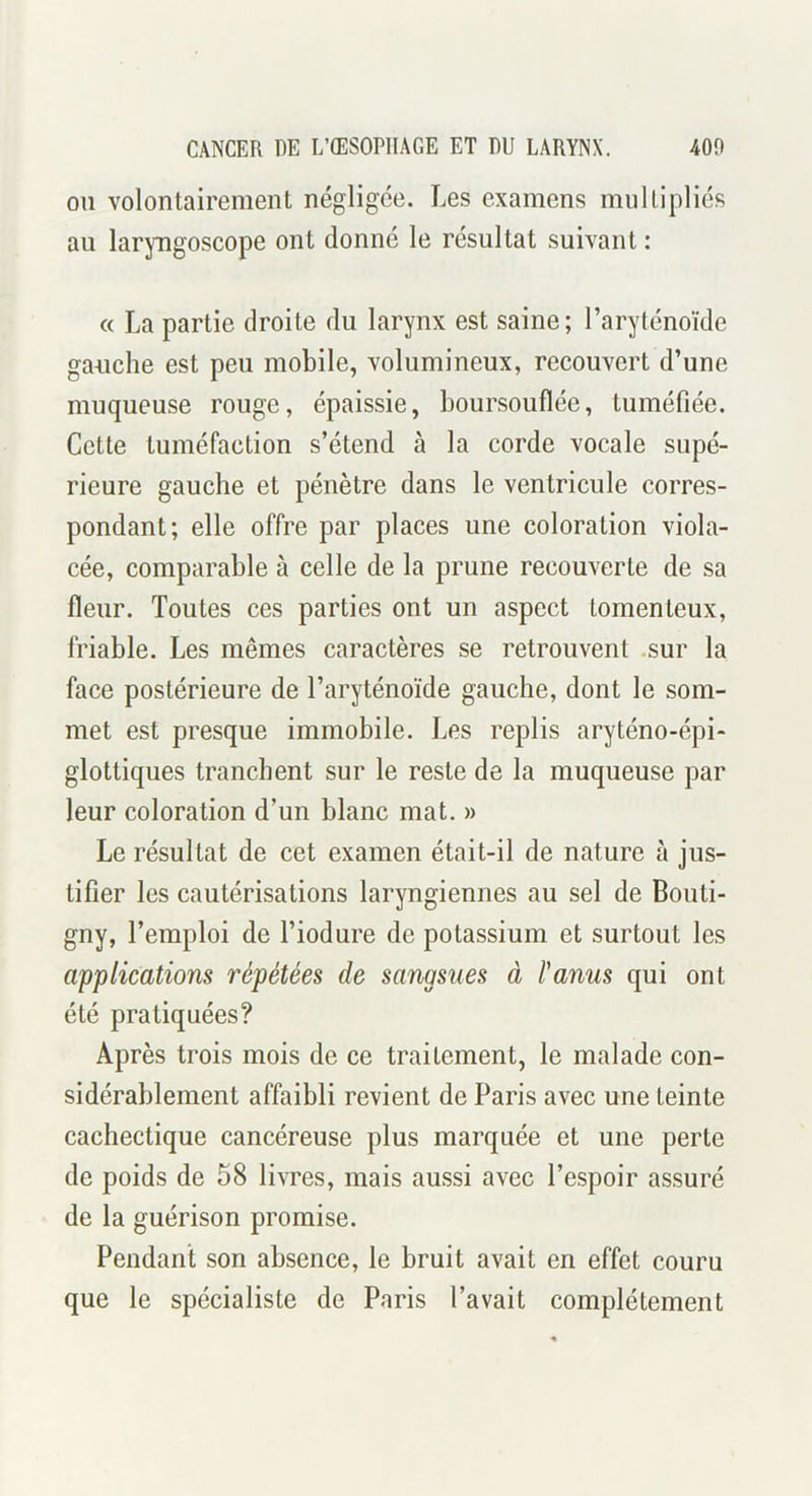 OU volontairement négligée. Les examens multipliés au laryngoscope ont donné le résultat suivant: « La partie droite du larynx est saine; l’aryténoïde gauche est peu mobile, volumineux, recouvert d’une muqueuse rouge, épaissie, boursouflée, tuméfiée. Cette tuméfaction s’étend à la corde vocale supé- rieure gauche et pénètre dans le ventricule corres- pondant; elle offre par places une coloration viola- cée, comparable à celle de la prune recouverte de sa fleur. Toutes ces parties ont un aspect tomenteux, friable. Les mêmes caractères se retrouvent .sur la face postérieure de l’aryténoïde gauche, dont le som- met est presque immobile. Les replis aryténo-épi- glottiques tranchent sur le reste de la muqueuse par leur coloration d’un blanc mat. » Le résultat de cet examen était-il de nature à jus- tifier les cautérisations laryngiennes au sel de Bouti- gny, l’emploi de l’iodure de potassium et surtout les applications répétées de sangsues à l'anus qui ont été pratiquées? Après trois mois de ce traitement, le malade con- sidérablement affaibli revient de Paris avec une teinte cachectique cancéreuse plus marquée et une perte de poids de 58 livres, mais aussi avec l’espoir assuré de la guérison promise. Pendant son absence, le bruit avait en effet couru que le spécialiste de Paris l’avait complètement