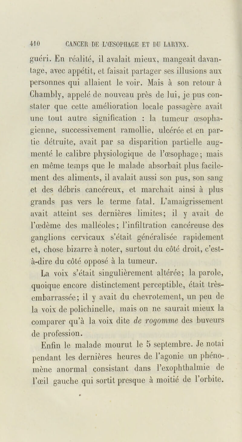 guéri. En réalité, il avalait mieux, mangeait davan- tage, avec appétit, et faisait partager ses illusions aux personnes qui allaient le voir. Mais à son retour à Chambly, appelé de nouveau près de lui, je pus con- stater que cette amélioration locale passagère avait une tout autre signification : la tumeur œsopha- gienne, successivement ramollie, ulcérée et en par- tie détruite, avait par sa disparition partielle aug- menté le calibre physiologique de l’œsophage; mais en même temps que le malade absorbait plus facile- ment des aliments, il avalait aussi son pus, son sang et des débris cancéreux, et marchait ainsi à plus grands pas vers le terme fatal. L’amaigrissement avait atteint ses dernières limites; il y avait de Tœdème des malléoles; l’infiltration cancéreuse des ganglions cervicaux s’était généralisée rapidement et, chose bizarre à noter, surtout du côté droit, c’est- à-dire du côté opposé à la tumeur. La voix s’était singulièrement altérée; la parole, quoique encore distinctement perceptible, était très- embarrassée; il y avait du chevrotement, un peu de la voix de polichinelle, mais on ne saurait mieux la comparer qu’à la voix dite de rogomme des buveurs de profession. Enfin le malade mourut le 5 septembre. Je notai pendant les dernières heures de l’agonie un phéno- mène anormal consistant dans l’exopbtbalmie de l’œil gauche qui sortit presque à moitié de l’orbite.