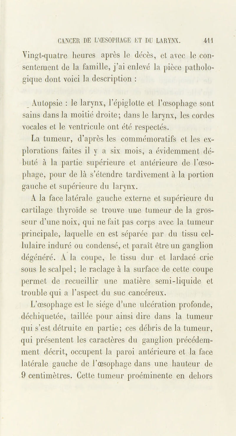 Vingt-quatre heures après le décès, et avec le con- sentement de la famille, j’ai enlevé la pièce patholo- gique dont voici la description : _ Autopsie : le larynx, l’épiglotte et l’œsophage sont sains dans la moitié droite; dans le larynx, les cordes vocales et le ventricule ont été respectés. La tumeur, d’après les commémoratifs et les ex- plorations faites il y a six mois, a évidemment dé- buté à la partie supérieure et antérieure de l’œso- phage, pour de là s’étendre tardivement à la portion gauche et supérieure du larynx. A la face latérale gauche externe et supérieure du cartilage thyroïde se trouve une tumeur de la gros- seur d’une noix, qui ne fait pas corps avec la tumeur principale, laquelle en est séparée par du tissu cel- lulaire induré ou condensé, et paraît être un ganglion dégénéré. A la coupe, le tissu dur et lardacé crie sous le scalpel; le raclage à la surface de cette coupe permet de recueillir une matière semi-liquide et trouble qui a l’aspect du suc cancéreux. L’œsophage est le siège d’une ulcération profonde, déchiquetée, taillée pour ainsi dire dans la tumeur qui s’est détruite en partie; ces débris de la tumeur, qui présentent les caractères du ganglion précédem- ment décrit, occupent la paroi antérieure et la face latérale gauche de l’œsophage dans une hauteur de 9 centimètres. Cette tumeur proéminente en dehors