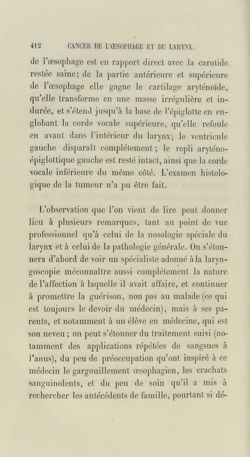 de l’œsopliage est en rapport direct avec la carotide, restée saine; de la partie antérieure et supérieure de l’œsophage elle gagne le cartilage aryténoïde, qn’elle transforme en une masse irrégulière et in- durée, et .s’étend jusqu’à la base de l’épiglotte en en- globant la corde vocale .supérieure, qu’elle refoule en avant dans l’intérieur du larynx; le ventricule gauche disparaît complètement ; le repli aryténo- épiglottiqiie gauche est resté intact, ainsi que la corde vocale inférieure du même côté. L’examen histolo- gique de la tumeur n’a pu être fait. L’observation que l’on vient de lire peut donner lieu à plusieurs remarques, tant au point de vue professionnel qu’à celui de la nosologie spéciale du larynx et à celui de la pathologie générale. On s’éton- nera d’abord de voir un spécialiste adonné à la laryn- goscopie méconnaître aussi complètement la nature de l’affection à laquelle il avait affaire, et continuer à promettre la guérison, non pas au malade (ce qui est toujours le devoir du médecin), mais à ses pa- rents, et notamment à un élève en médecine, qui est son neveu ; on peut s’étonner du traitement suivi (no- tamment des applications répétées de sangsues à l’anus), du peu de préoccupation qu’ont inspiré à ce médecin le gargouillement œ.sophagien, les crachats sanguinolents, et du peu de soin qu’il a mis à rechercher les antécédents de famille, pourtant si dé-