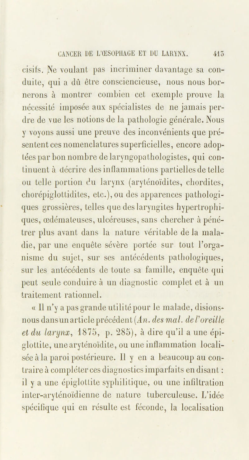 cisils. Ne voulaiil pas incriminer davantage sa con- duite, qui a dii être consciencieuse, nous nous bor- nerons à montrer combien cet exemple prouve la nécessité imposée aux spécialistes de ne jamais per- dre de vue les notions de la patliologie générale. Nous y voyons aussi une preuve des inconvénients que pré- sentent ces nomenclatures superficielles, encore adop- tées par bon nombre de laryngopathologistes, qui con- tinuent à décrire desinllammations partielles de telle ou telle portion du larynx (aryténoïdites, chordites, chorépiglottidites, etc.), ou des apparences pathologi- ques grossières, telles que des laryngites hypertrophi- ques, œdémateuses, ulcéreuses, sans chercher à péné- trer plus avant dans la nature véritable de la mala- die, par une enquête sévère portée sur tout Torga- nisme du sujet, sur ses antécédents pathologiques, sur les antécédents de toute sa famille, enquête qui peut seule conduire à un diagnostic complet et à un traitement rationnel. « 11 n’y a pas grande utilité pour le malade, disions- nous dansunarticleprécédent(i/i. desmal. defoixille et du larynx., 1875, p. 285), à dire qu’il a une épi- glottite, unearyténoïdite, ou une inflammation locali- sée à la paroi postérieure. Il y en a beaucoup au con- traire à compléter ces diagnostics imparfaits en disant : il y a une épiglottite syphilitique, ou une infiltration inter-aryténoïdienne de nature tuberculeuse. L’idée spécifique qui en résulte est féconde, la localisation