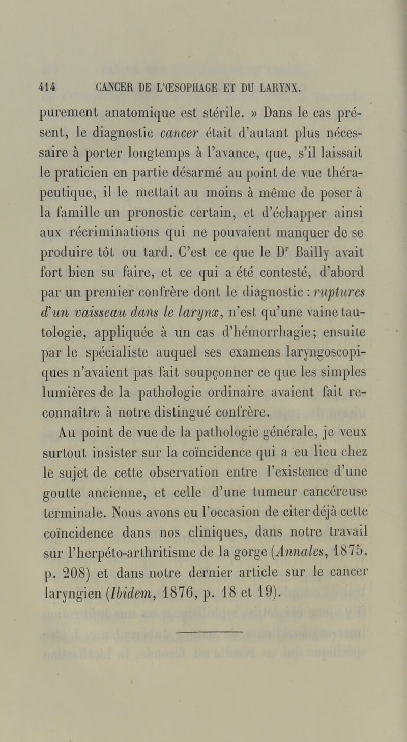 purement anatomique est stérile. » Dans le cas pré- sent, le diagnostic cancer était d’autant plus néces- saire à porter longtemps à l’avance, que, s’il laissait le praticien en partie désarmé au point de vue théra- peutique, il le mettait au moins à même de poser à la famille un pronostic certain, et d’échapper ainsi aux récriminations qui ne pouvaient manquer de se produire tôt ou tard. C’est ce que le D'' Bailly avait fort bien su faire, et ce qui a été contesté, d’abord par un premier confrère dont le diagnostic ; ruptures d'un vaisseau dans le larynx, n’est qu’une vaine tau- tologie, appliquée à un cas d’hémorrhagie; ensuite par le spécialiste auquel ses examens laryngoscopi- ques n’avaient pas fait soupçonner ce que les simples lumières de la pathologie ordinaire avaient fait re- connaître à notre distingué confrère. Au point de vue de la pathologie générale, je veux surtout insister sur la coïncidence qui a eu lieu chez le sujet de cette observation entre l’existence d’une goutte ancienne, et celle d’une tumeur cancéreuse terminale. Nous avons eu l’occasion de citer déjà cette coïncidence dans nos cliniques, dans notre travail sur l’herpéto-arthritisme de la gorge (Annales, 1875, p. 208) et dans notre dernier article sur le cancer laryngien (Ibidem, 1876, p. 18 et 19).