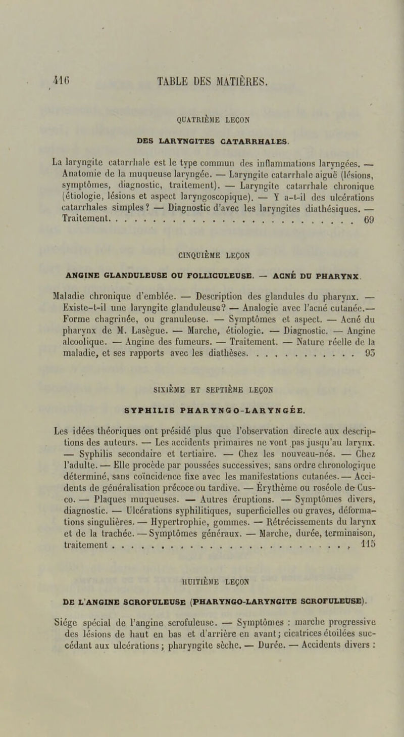 QUATRIÈME LEÇON DBS LARYNGITES CATARRHALES. La laryngite catarrliale est le type commun des inflammations laryngées. — Anatomie do la mu(|ueuse laryngée. — Laryngite catarrhale aigue (lésions, symptômes, diagnostic, traitement). — Laryngite catarrhale chronique (étiologie, lésions et aspect laryngoscopique). — Y a-t-il des ulcérations catarrhales simples? — Diagnostic d’avec les laryngites diathésiques. — Traitement 69 CINQUIÈME LEÇON ANGINE GLANDULEUSE OU FOLLICULEUSE. — ACNÉ DU PHARYNX Maladie chronique d’emblée. — Description des glandules du pharynx. — Existe-t-il une laryngite glanduleuse? — Analogie avec l’acné cutanée.— Forme chagrinée, ou granuleuse. — Symptômes et aspect. — Acné du pharynx de M. Lasègue. — Marche, étiologie. — Diagnostic. — Angine alcoolique. — Angine des fumeurs. — Traitement. — Nature réelle de la maladie, et ses rapports avec les diathèses 95 SIXIÈME ET SEPTIÈME LEÇON SYPHILIS PHARYNGO-LARYNGÉE. Les idées théoriques ont présidé plus que l’observation directe aux descrip- tions des auteurs. — Les accidents primaires ne vont pas jusqu’au larynx. — Syphilis secondaire et tertiaire. — Chez les nouveau-nés. — Chez l’adulte. — Elle procède par poussées successives; sans ordre chronologique déterminé, sans coïncidence fixe avec les manifestations cutanées. — Acci- dents de généralisation précoce ou tardive. — Érythème ou roséole deCus- co. — Plaques muqueuses. — Autres éruptions. — Symptômes divers, diagnostic. — Ulcérations syphilitiques, superficielles ou graves, déforma- tions singulières. — Hypertrophie, gommes. — Rétrécissements du larynx et de la trachée. —Symptômes généraux. — Marche, durée, terminaison, traitement 115 HUITIÈME LEÇON DE L’ANGINE SCROFULEUSE (PHARYNGO-LARYNGITE SCROFULEUSE). Siège spécial de l’angine scrofuleuse. — Symptômes : marche progressive des lésions de haut en bas et d’arrière en avant ; cicatrices étoilées suc- cédant aux ulcérations; pharyngite sèche, — Durée. — Accidents divers ;