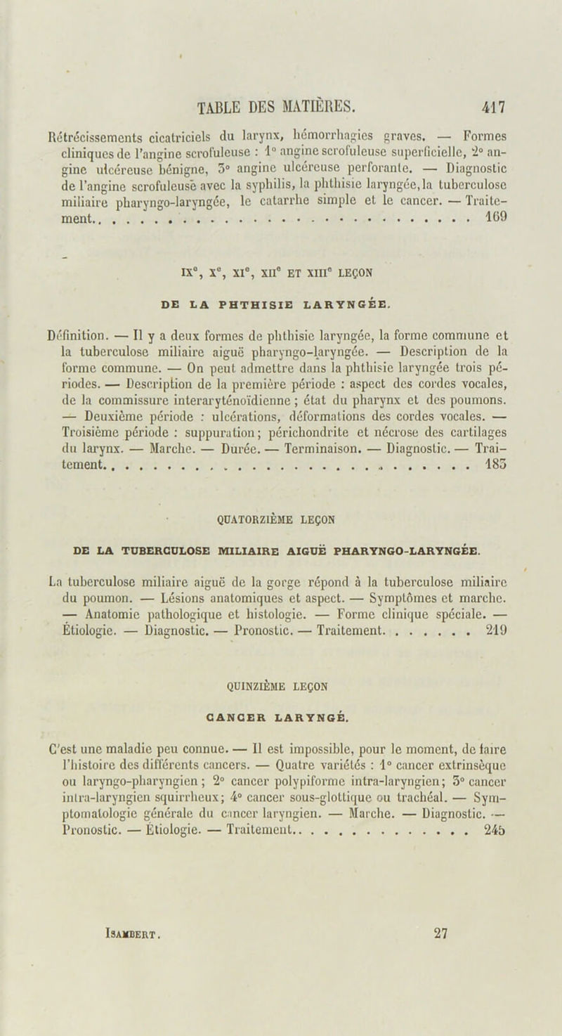 Rétrécissements cicatriciels du larynx, hémorrhan;ies graves, — Formes cliniques de l’angine scrofuleuse : 1“ angine scrofuleuse superficielle, an- gine ulcéreuse bénigne, 5“ angine ulcéreuse perforante. — Diagnostic de l’angine scrofuleuse avec la syphilis, la phthisie laryngée, la tuberculose miliaire pharyngo-laryngée, le catarrhe simple et le cancer. — Traite- ment 169 IX% X% XI®, XII® ET XIII® LEÇON DE LA PHTHISIE LARYNGÉE. Définition. — Il y a deux formes de phthisie laryngée, la forme commune et la tuberculose miliaire aiguë pharyngo-laryngée. — Description de la forme commune. — On peut admettre dans la phthisie laryngée trois pé- riodes. — Description de la première période : a.spcct des cordes vocales, de la commissure interaryténoïdienne ; état du pharynx et des poumons. — Deuxième période ; ulcérations, déformations des cordes vocales. — Troisième période : suppuration; périchondrite et nécrose des cartilages du larynx. — Marche. — Durée. — Terminaison. — Diagnostic. — Trai- tement 183 QUATORZIÈME LEÇON DE LA TUBERCULOSE MILIAIRE AIGUË PHARYNGO-LARYNGÉE. La tuberculose miliaire aiguë de la gorge répond à la tuberculose miliaire du poumon. — Lésions anatomiques et aspect. — Symptômes et marche. — Anatomie pathologique et histologie. — Forme clinique spéciale. — Étiologie. — Diagnostic. — Pronostic. — Traitement 219 QUINZIÈME LEÇON CANCER LARYNGÉ. C'est une maladie peu connue 11 est impossible, pour le moment, do laire l’histoire des différents cancers. — Quatre variétés : 1° cancer extrinsèque ou laryngo-pliaryngion ; 2“ cancer polypiforme intra-laryngien; 5“ cancer inlra-laryngicn squirrheux; 4“ cancer sous-glottique ou trachéal. — Sym- ptomatologie générale du cancer laryngien. — Marche. — Diagnostic. — Pronostic. — Étiologie. — Traitement 245 ISAMBERT. 27