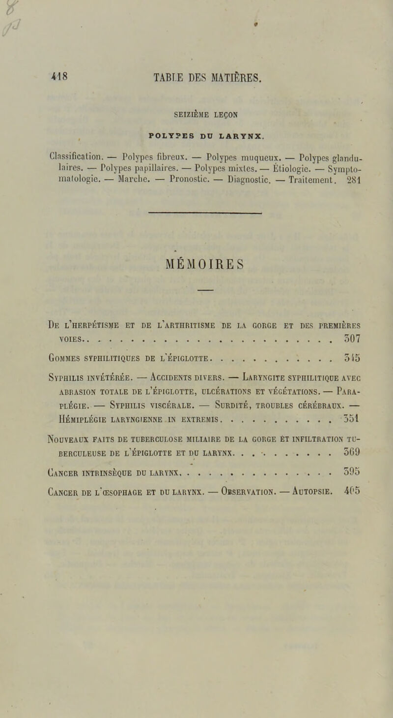 SEIZIÈME LEÇON POLYPES DU LARYNX. Clnssificalion. — Polypes fibreux. — Polypes muqueux. — Polypes glandu- laires. — Polypes papillaires. — Polypes mixles. — Étiologie. — Symplo- malologie. — Mai’che. — Pronostic. — Diagnostic. — Traitement. 281 MÉMOIRES De l’iierpétisme et de l’arthritisme de la gorge et des premières VOIES 307 Gommes svphilitiqües de l'épiglotte 5'i5 Syphilis invétérée. — Accidents divers. — Laryngite syphilitique avec ABRASION TOTALE DE l’ÉPIGLOTTE, ULCÉRATIONS ET VÉGÉTATIONS. — PARA- PLÉGIE. — Syphilis viscérale. — Surdité, troubles cérébraux. — Hémiplégie laryngienne in extremis 551 Nouveaux faits de tuberculose miliaire de la gorge èt infiltration tu- berculeuse DE l’épiglotte et DU L.ARYNX. . . • 5G9 Cancer intrinsèque du larynx 595 Cancer de l'œsophage et du larynx. — Observation. — Autopsie. 405