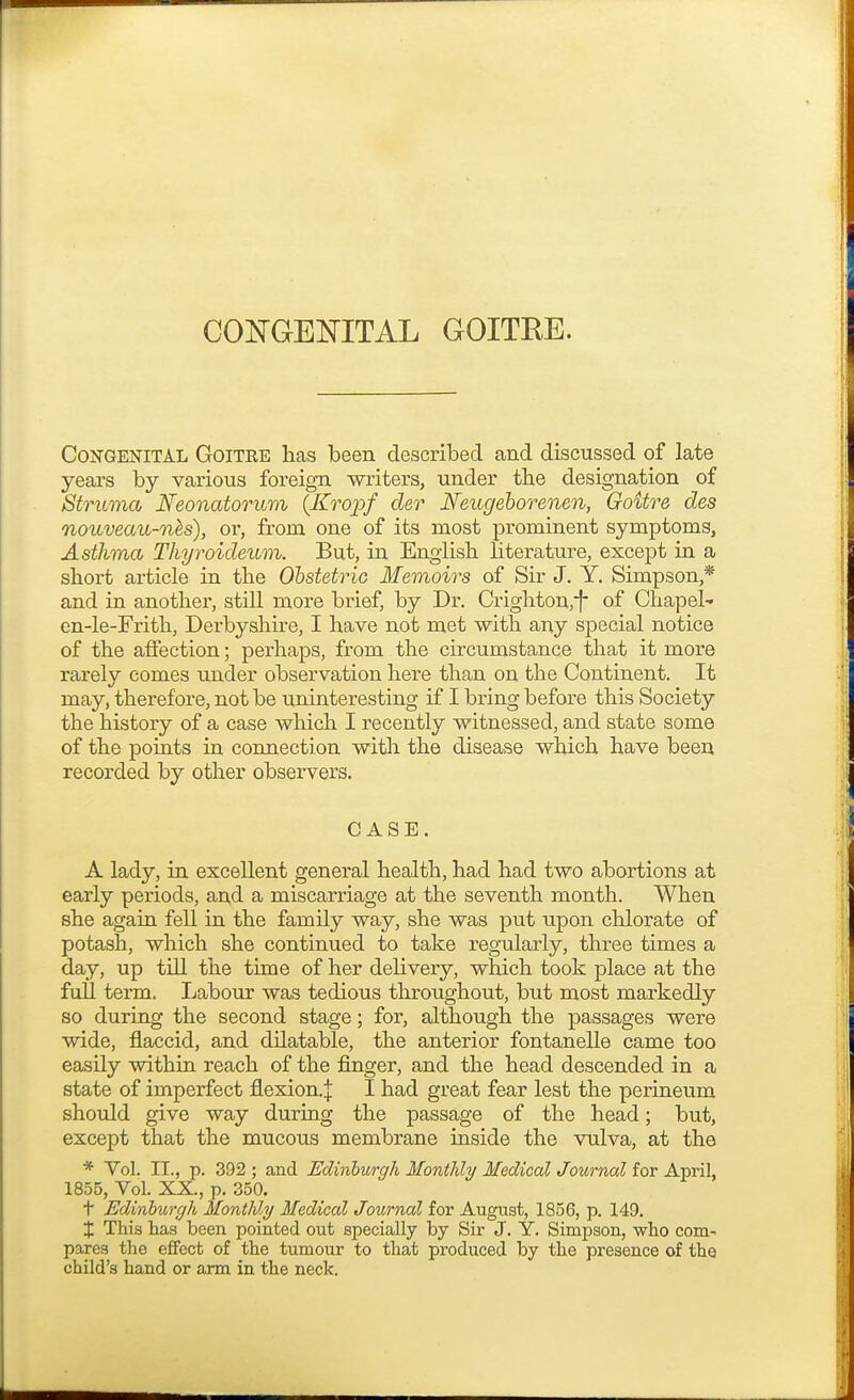 Congenital Goitee has been described and discussed of late years by various foreign writers, under the designation of Struma Neonatorum (Kropf cler Neugeborenen, Goitre des nouveau-nes), or, from one of its most prominent symptoms, Asthma Thyroicleum. But, in English literature, except in a short article in the Obstetric Memoirs of Sir J. Y. Simpson,* and in another, still more brief, by Dr. Crighton,f* of Chapel- en-le-Frith, Derbyshire, I have not met with any special notice of the affection; perhaps, from the circumstance that it more rarely comes under observation here than on the Continent. It may, therefore, not be uninteresting if I bring before this Society the history of a case which I recently witnessed, and state some of the points in connection with the disease which have been recorded by other observers. CASE. A lady, in excellent general health, had had two abortions at early periods, and a miscarriage at the seventh month. When she again fell in the family way, she was put upon chlorate of potash, which she continued to take regularly, three times a day, up till the time of her delivery, which took place at the full teraa. Labour was tedious throughout, but most markedly so during the second stage; for, although the passages were wide, flaccid, and dilatable, the anterior fontanelle came too easily within reach of the finger, and the head descended in a state of imperfect flexion.:]: I had great fear lest the perineum should give way during the passage of the head; but, except that the mucous membrane inside the vulva, at the * Vol. II., p. 392 ; and Edinburgh Monthly Medical Joiirnal for April, 1855, Vol. XX., p. 350. t Edinburgh Monthly Medical Journal for August, 1856, p. 149. X This has been pointed out specially by Sir J. Y. Simpson, who com- pares the effect of the tumour to that produced by the presence of the child's hand or arm in the neck.