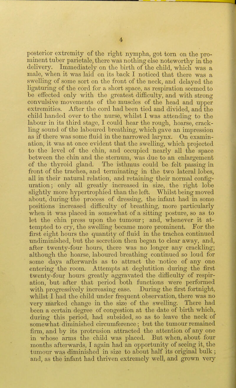 posterior extremity of the right nympha, got torn on the pro- minent tuber parietale, there was nothing else noteworthy in the delivery. Immediately on the birth of the child, which was a male, when it was laid on its back I noticed that there was a swelling of some sort on the front of the neck, and delayed the ligaturing of the cord for a short space, as respiration seemed to be effected only with the greatest difficulty, and with strong convulsive movements of the muscles of the head and upper extremities. After the cord had been tied and divided, and the child handed over to the nurse, whilst I was attending to the labour in its third stage, I could hear the rough, hoarse, crack- ling sound of the laboured breathing, which gave an impression as if there was some fluid in the narrowed larynx. On examin- ation, it was at once evident that the swelling, which projected to the level of the chin, and occupied nearly all the space between the chin and the sternum, was due to an enlargement of the thyroid gland. The isthmus could be felt passing in front of the trachea, and terminating in the two lateral lobes, all in their natural relation, and retaining then normal config- uration; only all greatly increased in size, the right lobe slightly more hypertrophied than the left. Whilst being moved about, during the process of dressing, the infant had in some positions increased difficulty of breathing, more particularly when it was placed in somewhat of a sitting posture, so as to let the chin press upon the tumour; and, whenever it at- tempted to cry, the swelling became more prominent. For the first eight hours the quantity of fluid in the trachea continued undiminished, but the secretion then began to clear away, and, after twenty-four hours, there was no longer any crackling; although the hoarse, laboured breathing continued so loud for some days afterwards as to attract the notice of any one entering the room. Attempts at deglutition during the first twenty-four horns greatly aggravated the difficulty of respir- ation, but after that period both functions were performed with progressively increasing ease. During the first fortnight, whilst I had the child under frequent observation, there was no very marked change in the size of the swelling. There had been a certain degree of congestion at the date of birth which, during this period, had subsided, so as to leave the neck of somewhat diminished circumference; but the tumour remained firm, and by its protrusion attracted the attention of any one in whose arms the child was placed. But when, about four months afterwards, I again had an opportunity of seeing it, the tumour was diminished in size to about half its original bulk ; and, as the infant had thriven extremely well, and grown veiy